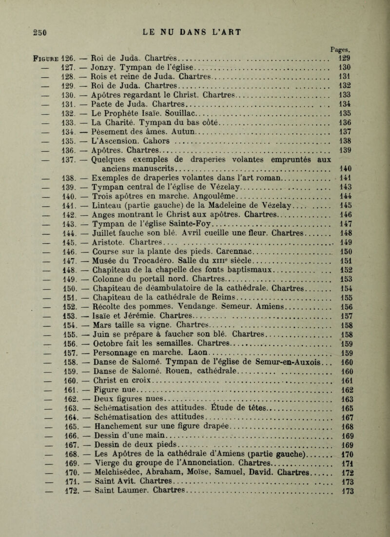 Pages. Figure 126. — Roi de Juda. Chartres 429 — 127. — Jonzy. Tympan de l’église 130 — 128. — Rois et reine de Juda. Chartres 131 — 129. — Roi de Juda. Chartres 132 — 130. — Apôtres regardant le Christ. Chartres 133 — 131. — Pacte de Juda. Chartres 134 — 132. — Le Prophète Isaïe. Souillac 135 — 133. — La Charité. Tympan du bas côté 136 — 134. — Pèsement des âmes. Autun 137 — 135. — L’Ascension. Cahors 138 — 136. — Apôtres. Chartres 139 — 137. — Quelques exemples de draperies volantes empruntés aux anciens manuscrits 140 — 138. — Exemples de draperies volantes dans l’art roman 141 — 139. — Tympan central de l’église de Vézelay 143 — 140. — Trois apôtres en marche. Angoulême 144 — 141. — Linteau (partie gauche) de la Madeleine de Yézelay 145 — 142. — Anges montrant le Christ aux apôtres. Chartres 146 — 143. — Tympan de l’église Sainte-Foy 147 — 144. — Juillet fauche son blé. Avril cueille une fleur. Chartres 148 — 145. — Aristote. Chartres 149 — 146. — Course sur la plante des pieds. Carennac 150 — 147. — Musée du Trocadéro. Salle du xme siècle 451 — 148. — Chapiteau de la chapelle des fonts baptismaux 152 — 149. — Colonne du portail nord. Chartres 153 — 150. — Chapiteau de déambulatoire de la cathédrale. Chartres 154 — 151. — Chapiteau de la cathédrale de Reims 155 — 152. — Récolte des pommes. Vendange. Semeur. Amiens 156 — 153. — Isaïe et Jérémie. Chartres 157 — 154. — Mars taille sa vigne. Chartres 158 — 155. — Juin se prépare à faucher son blé. Chartres 158 — 156. — Octobre fait les semailles. Chartres 159 — 157. — Personnage en marche. Laon 159 — 158. — Danse de Salomé. Tympan de l’église de Semur-en-Auxois... 160 — 159. — Danse de Salomé. Rouen, cathédrale 160 — 160. — Christ en croix 161 — 161. — Figure nue 162 — 162. — Deux figures nues 163 — 163. — Schématisation des attitudes. Étude de têtes 165 — 164. — Schématisation des attitudes 167 — 165. — Hanchement sur une figure drapée 168 — 166. — Dessin d’une main 169 — 167. — Dessin de deux pieds 169 — 168. — Les Apôtres de la cathédrale d’Amiens (partie gauche) 170 — 169. — Vierge du groupe de l’Annonciation. Chartres 471 — 470. — Melchisédec, Abraham, Moïse, Samuel, David. Chartres 172 — 171. — Saint Avit. Chartres 173 — 172. — Saint Laumer. Chartres 173