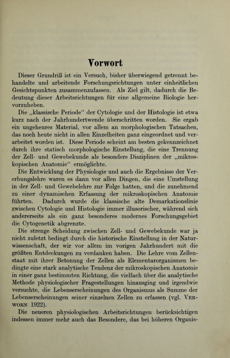 Vorwort Dieser Grundriß ist ein Versuch, bisher überwiegend getrennt be- handelte und arbeitende Forschungsrichtungen unter einheitlichen Gesichtspunkten zusammenzufassen. Als Ziel gilt, dadurch die Be- deutung dieser Arbeitsrichtungen für eine allgemeine Biologie her- vorzuheben. Die „klassische Periode“ der Cytologie und der Histologie ist etwa kurz nach der Jahrhundertwende überschritten worden. Sie ergab ein ungeheures Material, vor allem an morphologischen Tatsachen, das noch heute nicht in allen Einzelheiten ganz eingeordnet und ver- arbeitet worden ist. Diese Periode scheint am besten gekennzeichnet durch ihre statisch morphologische Einstellung, die eine Trennung der Zell- und Gewebekunde als besondere Disziplinen der „mikros- kopischen Anatomie“ ermöglichte. Die Entwicklung der Physiologie und auch die Ergebnisse der Ver- erbungslehre waren es dann vor allen Dingen, die eine Umstellung in der Zell- und Gewebelehre zur Folge hatten, und die zunehmend zu einer dynamischen Erfassung der mikroskopischen Anatomie führten. Dadurch wurde die klassische alte Demarkationslinie zwischen Cytologie und Histologie immer illusorischer, während sich andererseits als ein ganz besonderes modernes Forschungsgebiet die. Cytogenetik abgrenzte. Die strenge Scheidung zwischen Zell- und Gewebekunde war ja nicht zuletzt bedingt durch die historische Einstellung in der Natur- wissenschaft, der wir vor allem im vorigen Jahrhundert mit die größten Entdeckungen zu verdanken haben. Die Lehre vom Zellen- staat mit ihrer Betonung der Zellen als Elementarorganismen be- dingte eine stark analytische Tendenz der mikroskopischen Anatomie in einer ganz bestimmten Richtung, die vielfach über die analytische Methode physiologischer Fragestellungen hinausging und irgendwie versuchte, die Lebenserscheinungen des Organismus als Summe der Lebenserscheinungen seiner einzelnen Zellen zu erfassen (vgl. Ver- wohn 1922). Die neueren physiologischen Arbeitsrichtungen berücksichtigen indessen immer mehr auch das Besondere, das bei höheren Organis-