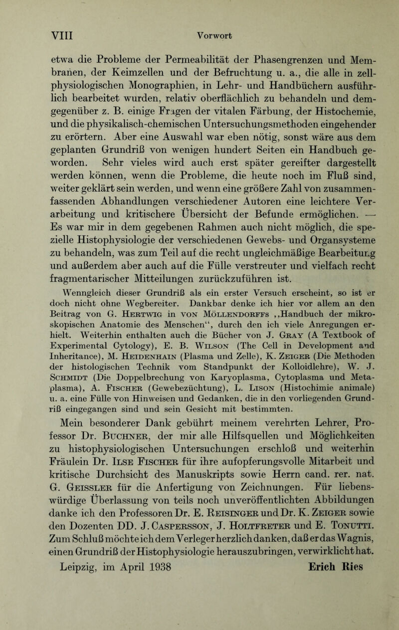 etwa die Probleme der Permeabilität der Phasengrenzen und Mem- branen, der Keimzellen und der Befruchtung u. a., die alle in zell- physiologischen Monographien, in Lehr- und Handbüchern ausführ- lich bearbeitet wurden, relativ oberflächlich zu behandeln und dem- gegenüber z. B. einige Fragen der vitalen Färbung, der Histochemie, und die physikalisch-chemischen Untersuchungsmethoden eingehender zu erörtern. Aber eine Auswahl war eben nötig, sonst wäre aus dem geplanten Grundriß von wenigen hundert Seiten ein Handbuch ge- worden. Sehr vieles wird auch erst später gereifter dargestellt werden können, wenn die Probleme, die heute noch im Fluß sind, weiter geklärt sein werden, und wenn eine größere Zahl von zusammen- fassenden Abhandlungen verschiedener Autoren eine leichtere Ver- arbeitung und kritischere Übersicht der Befunde ermöglichen. — Es war mir in dem gegebenen Bahmen auch nicht möglich, die spe- zielle Histophysiologie der verschiedenen Gewebs- und Organsysteme zu behandeln, was zum Teil auf die recht ungleichmäßige Bearbeitung und außerdem aber auch auf die Fülle verstreuter und vielfach recht fragmentarischer Mitteilungen zurückzuführen ist. Wenngleich dieser Grundriß als ein erster Versuch erscheint, so ist er doch nicht ohne Wegbereiter. Dankbar denke ich hier vor allem an den Beitrag von G. Hertwig in von Möllendorfes ,,Handbuch der mikro- skopischen Anatomie des Menschen“, durch den ich viele Anregungen er- hielt. Weiterhin enthalten auch die Bücher von J. Gray (A Textbook of Experimental Cytology), E. B. Wilson (The Cell in Development and Inheritance), M. Heidenhain (Plasma und Zelle), K. Zeiger (Die Methoden der histologischen Technik vom Standpunkt der Kolloidlehre), W. J. Schmidt (Die Doppelbrechung von Karyoplasma, Cytoplasma und Meta- plasma), A. Fischer (Gewebezüchtung), L. Lison (Histochimie animale) u. a. eine Fülle von Hinweisen und Gedanken, die in den vorliegenden Grund- riß eingegangen sind und sein Gesicht mit bestimmten. Mein besonderer Dank gebührt meinem verehrten Lehrer, Pro- fessor Dr. Büchner, der mir alle Hilfsquellen und Möglichkeiten zu histophysiologischen Untersuchungen erschloß und weiterhin Fräulein Dr. Ilse Fischer für ihre aufopferungsvolle Mitarbeit und kritische Durchsicht des Manuskripts sowie Herrn cand. rer. nat. G. Geissler für die Anfertigung von Zeichnungen. Für liebens- würdige Überlassung von teils noch unveröffentlichten Abbildungen danke ich den Professoren Dr. E. Beisinger und Dr. K. Zeiger sowie den Dozenten DD. J. Caspersson, J. Holtfreter und E. Tonutti. Zum Schluß möchte ich dem Verleger herzlich danken, daß er das Wagnis, einen Grundriß der Histophysiologie herauszubringen, verwirklicht hat. Leipzig, im April 1938 Erich Ries