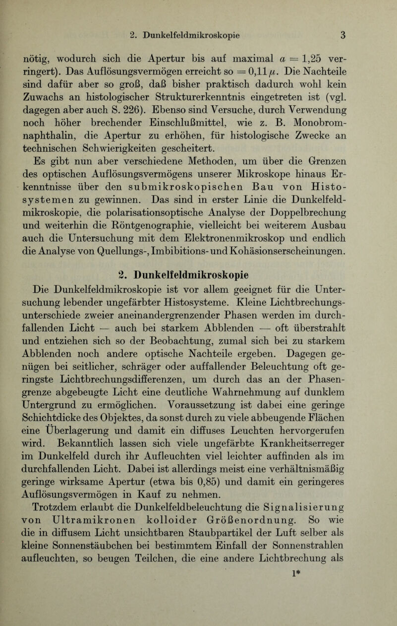 nötig, wodurch sich die Apertur bis auf maximal a — 1,25 ver- ringert). Das Auflösungsvermögen erreicht so = 0,11 /lc. Die Nachteile sind dafür aber so groß, daß bisher praktisch dadurch wohl kein Zuwachs an histologischer Strukturerkenntnis eingetreten ist (vgl. dagegen aber auch S. 226). Ebenso sind Versuche, durch Verwendung noch höher brechender Einschlußmittel, wie z. B. Monobrom- naphthalin, die Apertur zu erhöhen, für histologische Zwecke an technischen Schwierigkeiten gescheitert. Es gibt nun aber verschiedene Methoden, um über die Grenzen des optischen Auflösungsvermögens unserer Mikroskope hinaus Er- kenntnisse über den submikroskopischen Bau von Histo- systemen zu gewinnen. Das sind in erster Linie die Dunkelfeld- mikroskopie, die polarisationsoptische Analyse der Doppelbrechung und weiterhin die Röntgenographie, vielleicht bei weiterem Ausbau auch die Untersuchung mit dem Elektronenmikroskop und endlich die Analyse von Quellungs-, Imbibitions- und Kohäsionserscheinungen. 2. Dunkelfeldmikroskopie Die Dunkelfeldmikroskopie ist vor allem geeignet für die Unter- suchung lebender ungefärbter Histosysteme. Kleine Lichtbrechungs- unterschiede zweier aneinandergrenzender Phasen werden im durch- fallenden Licht — auch bei starkem Abblenden — oft überstrahlt und entziehen sich so der Beobachtung, zumal sich bei zu starkem Abblenden noch andere optische Nachteile ergeben. Dagegen ge- nügen bei seitlicher, schräger oder auffallender Beleuchtung oft ge- ringste Lichtbrechungsdifferenzen, um durch das an der Phasen- grenze abgebeugte Licht eine deutliche Wahrnehmung auf dunklem Untergrund zu ermöglichen. Voraussetzung ist dabei eine geringe Schichtdicke des Objektes, da sonst durch zu viele abbeugende Flächen eine Überlagerung und damit ein diffuses Leuchten hervorgerufen wird. Bekanntlich lassen sich viele ungefärbte Krankheitserreger im Dunkelfeld durch ihr Aufleuchten viel leichter auffinden als im durchfallenden Licht. Dabei ist allerdings meist eine verhältnismäßig geringe wirksame Apertur (etwa bis 0,85) und damit ein geringeres Auflösungsvermögen in Kauf zu nehmen. Trotzdem erlaubt die Dunkelfeldbeleuchtung die Signalisierung von Ultramikronen kolloider Größenordnung. So wie die in diffusem Licht unsichtbaren Staubpartikel der Luft selber als kleine Sonnenstäubchen bei bestimmtem Einfall der Sonnenstrahlen aufleuchten, so beugen Teilchen, die eine andere Lichtbrechung als 1*