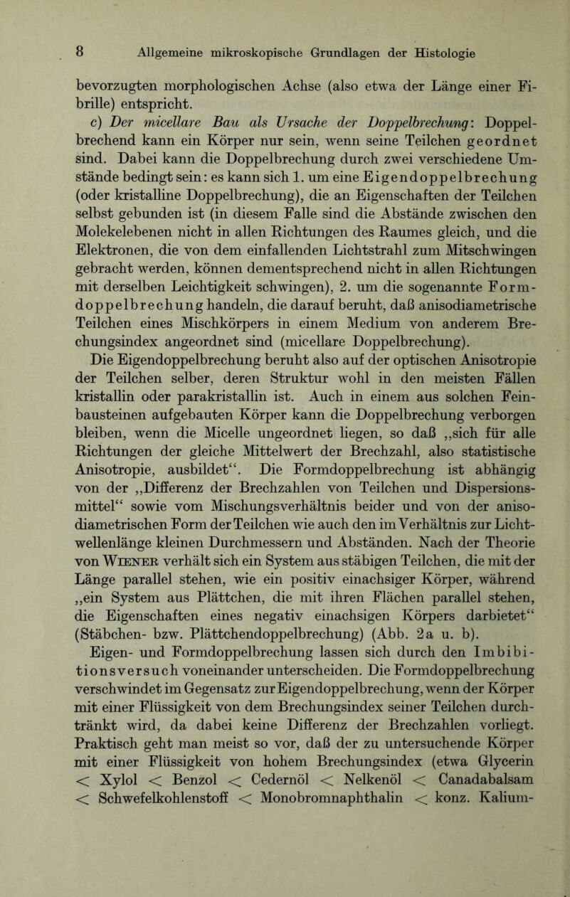 bevorzugten morphologischen Achse (also etwa der Länge einer Fi- brille) entspricht. c) Der micellare Bau als Ursache der Doppelbrechung: Doppel- brechend kann ein Körper nur sein, wenn seine Teilchen geordnet sind. Dabei kann die Doppelbrechung durch zwei verschiedene Um- stände bedingt sein: es kann sich 1. um eine Eigendoppelbrechung (oder kristalline Doppelbrechung), die an Eigenschaften der Teilchen selbst gebunden ist (in diesem Falle sind die Abstände zwischen den Molekelebenen nicht in allen Richtungen des Raumes gleich, und die Elektronen, die von dem einfallenden Lichtstrahl zum Mitschwingen gebracht werden, können dementsprechend nicht in allen Richtungen mit derselben Leichtigkeit schwingen), 2. um die sogenannte Form- doppelbrechung handeln, die darauf beruht, daß anisodiametrische Teilchen eines Mischkörpers in einem Medium von anderem Bre- chungsindex angeordnet sind (micellare Doppelbrechung). Die Eigendoppelbrechung beruht also auf der optischen Anisotropie der Teilchen selber, deren Struktur wohl in den meisten Fällen kristallin oder parakristallin ist. Auch in einem aus solchen Fein- bausteinen aufgebauten Körper kann die Doppelbrechung verborgen bleiben, wenn die Micelle ungeordnet liegen, so daß ,,sich für alle Richtungen der gleiche Mittelwert der Brechzahl, also statistische Anisotropie, ausbildet“. Die Formdoppelbrechung ist abhängig von der „Differenz der Brechzahlen von Teilchen und Dispersions- mittel“ sowie vom Mischungsverhältnis beider und von der aniso- diametrischen Form der Teilchen wie auch den im Verhältnis zur Licht- wellenlänge kleinen Durchmessern und Abständen. Nach der Theorie von Wiener verhält sich ein System aus stäbigen Teilchen, die mit der Länge parallel stehen, wie ein positiv einachsiger Körper, während „ein System aus Plättchen, die mit ihren Flächen parallel stehen, die Eigenschaften eines negativ einachsigen Körpers darbietet“ (Stäbchen- bzw. Plättchendoppelbrechung) (Abb. 2a u. b). Eigen- und Formdoppelbrechung lassen sich durch den Imbibi- tionsversuch voneinander unterscheiden. Die Formdoppelbrechung verschwindet im Gegensatz zur Eigendoppelbrechung, wenn der Körper mit einer Flüssigkeit von dem Brechungsindex seiner Teilchen durch- tränkt wird, da dabei keine Differenz der Brechzahlen vorliegt. Praktisch geht man meist so vor, daß der zu untersuchende Körper mit einer Flüssigkeit von hohem Brechungsindex (etwa Glycerin < Xylol < Benzol < Cedernöl < Nelkenöl < Canadabalsam < Schwefelkohlenstoff < Monobromnaphthalin < konz. Kalium-