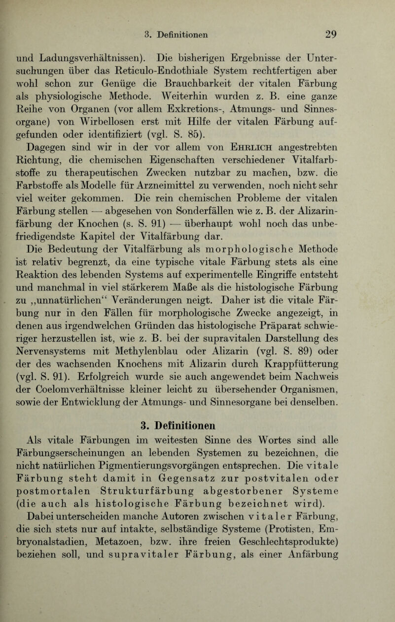 und Ladungsverhältnissen). Die bisherigen Ergebnisse der Unter- suchungen über das Reticulo-Endothiale System rechtfertigen aber wohl schon zur Genüge die Brauchbarkeit der vitalen Färbung als physiologische Methode. Weiterhin wurden z. B. eine ganze Reihe von Organen (vor allem Exkretions-, Atmungs- und Sinnes- organe) von Wirbellosen erst mit Hilfe der vitalen Färbung auf- gefunden oder identifiziert (vgl. S. 85). Dagegen sind wir in der vor allem von Ehrlich angestrebten Richtung, die chemischen Eigenschaften verschiedener Vitalfarb- stoffe zu therapeutischen Zwecken nutzbar zu machen, bzw. die Farbstoffe als Modelle für Arzneimittel zu verwenden, noch nicht sehr viel weiter gekommen. Die rein chemischen Probleme der vitalen Färbung stellen — abgesehen von Sonderfällen wie z. B. der Alizarin- färbung der Knochen (s. S. 91) -— überhaupt wohl noch das unbe- friedigendste Kapitel der Vitalfärbung dar. Die Bedeutung der Vitalfärbung als morphologische Methode ist relativ begrenzt, da eine typische vitale Färbung stets als eine Reaktion des lebenden Systems auf experimentelle Eingriffe entsteht und manchmal in viel stärkerem Maße als die histologische Färbung zu ,,unnatürlichen44 Veränderungen neigt. Daher ist die vitale Fär- bung nur in den Fällen für morphologische Zwecke angezeigt, in denen aus irgendwelchen Gründen das histologische Präparat schwie- riger herzustellen ist, wie z. B. bei der supravitalen Darstellung des Nervensystems mit Methylenblau oder Alizarin (vgl. S. 89) oder der des wachsenden Knochens mit Alizarin durch Krappfütterung (vgl. S. 91). Erfolgreich wurde sie auch angewendet beim Nachweis der Coelomverhältnisse kleiner leicht zu übersehender Organismen, sowie der Entwicklung der Atmungs- und Sinnesorgane bei denselben. 3. Definitionen Als vitale Färbungen im weitesten Sinne des Wortes sind alle Färbungserscheinungen an lebenden Systemen zu bezeichnen, die nicht natürlichen PigmentierungsVorgängen entsprechen. Die vitale Färbung steht damit in Gegensatz zur postvitalen oder postmortalen Strukturfärbung abgestorbener Systeme (die auch als histologische Färbung bezeichnet wird). Dabei unterscheiden manche Autoren zwischen vitaler Färbung, die sich stets nur auf intakte, selbständige Systeme (Protisten, Em- bryonalstadien, Metazoen, bzw. ihre freien Geschlechtsprodukte) beziehen soll, und supravitaler Färbung, als einer Anfärbung
