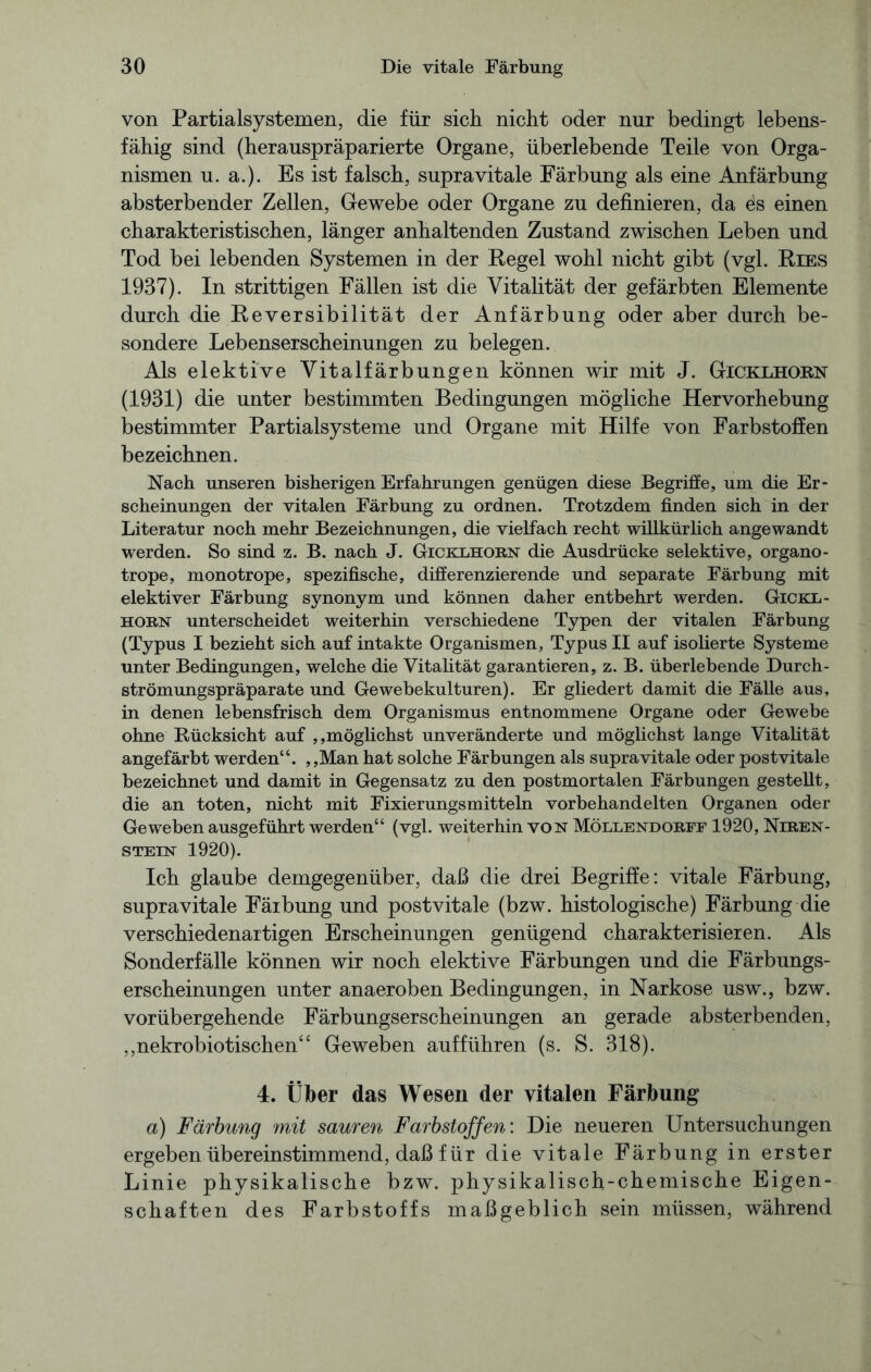 von Partialsystemen, die für sich nicht oder nur bedingt lebens- fähig sind (herauspräparierte Organe, überlebende Teile von Orga- nismen u. a.). Es ist falsch, supravitale Färbung als eine Anfärbung absterbender Zellen, Gewebe oder Organe zu definieren, da es einen charakteristischen, länger anhaltenden Zustand zwischen Leben und Tod bei lebenden Systemen in der Eegel wohl nicht gibt (vgl. Kies 1937). In strittigen Fällen ist die Vitalität der gefärbten Elemente durch die Reversibilität der Anfärbung oder aber durch be- sondere Lebenserscheinungen zu belegen. Als elektive Vitalfärbungen können wir mit J. Gicklhorn (1931) die unter bestimmten Bedingungen mögliche Hervorhebung bestimmter Partialsysteme und Organe mit Hilfe von Farbstoffen bezeichnen. Nach unseren bisherigen Erfahrungen genügen diese Begriffe, um die Er- scheinungen der vitalen Färbung zu ordnen. Trotzdem finden sich in der Literatur noch mehr Bezeichnungen, die vielfach recht willkürlich angewandt werden. So sind z. B. nach J. Gicklhorn die Ausdrücke selektive, organo- trope, monotrope, spezifische, differenzierende und separate Färbung mit elektiver Färbung synonym und können daher entbehrt werden. Gickl- horn unterscheidet weiterhin verschiedene Typen der vitalen Färbung (Typus I bezieht sich auf intakte Organismen, Typus II auf isolierte Systeme unter Bedingungen, welche die Vitalität garantieren, z. B. überlebende Durch- strömungspräparate und Gewebekulturen). Er gliedert damit die Fälle aus, in denen lebensfrisch dem Organismus entnommene Organe oder Gewebe ohne Rücksicht auf ,,möglichst unveränderte und möglichst lange Vitalität angefärbt werden“. „Man hat solche Färbungen als supra vitale oder postvitale bezeichnet und damit in Gegensatz zu den postmortalen Färbungen gestellt, die an toten, nicht mit Fixierungsmitteln vorbehandelten Organen oder Geweben ausgeführt werden“ (vgl. weiterhin von Möllendorff 1920, Nlren- stein 1920). leb glaube demgegenüber, daß die drei Begriffe: vitale Färbung, supravitale Färbung und postvitale (bzw. histologische) Färbung die verschiedenartigen Erscheinungen genügend charakterisieren. Als Sonderfälle können wir noch elektive Färbungen und die Färbungs- erscheinungen unter anaeroben Bedingungen, in Narkose usw., bzw. vorübergehende Färbungserscheinungen an gerade absterbenden, „nekrobiotischen“ Geweben aufführen (s. S. 318). 4. Über das Wesen der vitalen Färbung a) Färbung mit sauren Farbstoffen: Die neueren Untersuchungen ergeben übereinstimmend, daß für die vitale Färbung in erster Linie physikalische bzw. physikalisch-chemische Eigen- schaften des Farbstoffs maßgeblich sein müssen, während