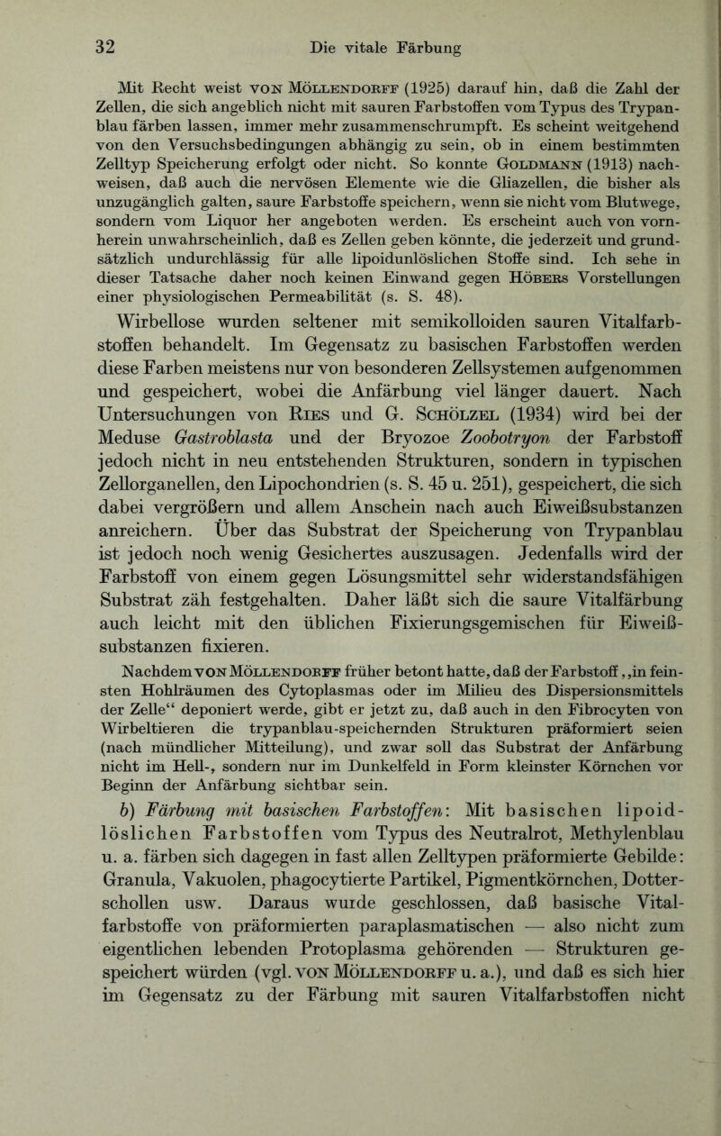 Mit Recht weist von Möllendobff (1925) darauf hin, daß die Zahl der Zellen, die sich angeblich nicht mit sauren Farbstoffen vom Typus des Trypan- blau färben lassen, immer mehr zusammenschrumpft. Es scheint weitgehend von den Versuchsbedingungen abhängig zu sein, ob in einem bestimmten Zelltyp Speicherung erfolgt oder nicht. So konnte Goldmann (1913) nach- weisen, daß auch die nervösen Elemente wie die Gliazellen, die bisher als unzugänglich galten, saure Farbstoffe speichern, wenn sie nicht vom Blutwege, sondern vom Liquor her angeboten werden. Es erscheint auch von vorn- herein unwahrscheinlich, daß es Zellen geben könnte, die jederzeit und grund- sätzlich undurchlässig für alle lipoidunlöslichen Stoffe sind. Ich sehe in dieser Tatsache daher noch keinen Ein wand gegen Höbebs Vorstellungen einer physiologischen Permeabilität (s. S. 48). Wirbellose wurden seltener mit semikolloiden sauren Vitalfarb- stoffen behandelt. Im Gegensatz zu basischen Farbstoffen werden diese Farben meistens nur von besonderen Zellsystemen auf genommen und gespeichert, wobei die Anfärbung viel länger dauert. Nach Untersuchungen von Ries und G. Schölzel (1934) wird bei der Meduse Gastroblasta und der Bryozoe Zoobotryon der Farbstoff jedoch nicht in neu entstehenden Strukturen, sondern in typischen Zellorganellen, den Lipochondrien (s. S. 45 u. 251), gespeichert, die sich dabei vergrößern und allem Anschein nach auch Eiweißsubstanzen anreichern. Über das Substrat der Speicherung von Trypanblau ist jedoch noch wenig Gesichertes auszusagen. Jedenfalls wird der Farbstoff von einem gegen Lösungsmittel sehr widerstandsfähigen Substrat zäh festgehalten. Daher läßt sich die saure Yitalfärbung auch leicht mit den üblichen Fixierungsgemischen für Eiweiß- substanzen fixieren. Nachdem von Möllendobff früher betont hatte, daß der Farbstoff, ,in fein- sten Hohlräumen des Cytoplasmas oder im Milieu des Dispersionsmittels der Zelle“ deponiert werde, gibt er jetzt zu, daß auch in den Fibrocyten von Wirbeltieren die trypanblau-speichernden Strukturen präformiert seien (nach mündlicher Mitteilung), und zwar soll das Substrat der Anfärbung nicht im Hell-, sondern nur im Dunkelfeld in Form kleinster Körnchen vor Beginn der Anfärbung sichtbar sein. b) Färbung mit basischen Farbstoffen: Mit basischen lipoid- löslichen Farbstoffen vom Typus des Neutralrot, Methylenblau u. a. färben sich dagegen in fast allen Zelltypen präformierte Gebilde: Granula, Vakuolen, phagocytierte Partikel, Pigmentkörnchen, Dotter- schollen usw. Daraus wurde geschlossen, daß basische Vital- farbstoffe von präformierten paraplasmatischen — also nicht zum eigentlichen lebenden Protoplasma gehörenden — Strukturen ge- speichert würden (vgl. von Möllendorff u. a.), und daß es sich hier im Gegensatz zu der Färbung mit sauren Vitalfarbstoffen nicht