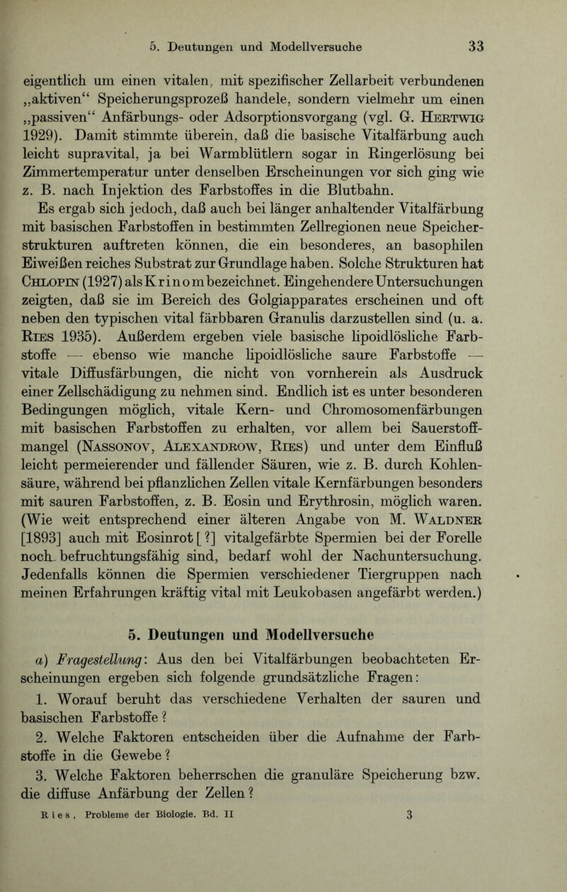 eigentlich nm einen vitalen, mit spezifischer Zellarbeit verbundenen „aktiven“ Speicherungsprozeß handele, sondern vielmehr um einen „passiven“ Anfärbungs- oder Adsorptionsvorgang (vgl. G. Hertwig 1929). Damit stimmte überein, daß die basische Vitalfärbung auch leicht supravital, ja bei Warmblütlern sogar in Ringerlösung bei Zimmertemperatur unter denselben Erscheinungen vor sich ging wie z. B. nach Injektion des Farbstoffes in die Blutbahn. Es ergab sich jedoch, daß auch bei länger anhaltender Vitalfärbung mit basischen Farbstoffen in bestimmten Zellregionen neue Speicher- strukturen auftreten können, die ein besonderes, an basophilen Eiweißen reiches Substrat zur Grundlage haben. Solche Strukturen hat Chlopin (1927) als Kr i nombezeichnet. Eingehendere Untersuchungen zeigten, daß sie im Bereich des Golgiapparates erscheinen und oft neben den typischen vital färbbaren Granulis darzustellen sind (u. a. Ries 1935). Außerdem ergeben viele basische lipoidlösliche Farb- stoffe -— ebenso wie manche lipoidlösliche saure Farbstoffe — vitale Diffusfärbungen, die nicht von vornherein als Ausdruck einer Zellschädigung zu nehmen sind. Endlich ist es unter besonderen Bedingungen möglich, vitale Kern- und Chromosomenfärbungen mit basischen Farbstoffen zu erhalten, vor allem bei Sauerstoff- mangel (Nassohov, Alexaxdrow, Ries) und unter dem Einfluß leicht permeierender und fällender Säuren, wie z. B. durch Kohlen- säure, während bei pflanzlichen Zellen vitale Kernfärbungen besonders mit sauren Farbstoffen, z. B. Eosin und Erythrosin, möglich waren. (Wie weit entsprechend einer älteren Angabe von M. Waldxer [1893] auch mit Eosinrot [ ?] vitalgefärbte Spermien bei der Forelle nocK befruchtungsfähig sind, bedarf wohl der Nachuntersuchung. Jedenfalls können die Spermien verschiedener Tiergruppen nach meinen Erfahrungen kräftig vital mit Leukobasen angefärbt werden.) 5. Deutungen und Modellversuche a) Fragestellung: Aus den bei Vitalfärbungen beobachteten Er- scheinungen ergeben sich folgende grundsätzliche Fragen: 1. Worauf beruht das verschiedene Verhalten der sauren und basischen Farbstoffe ? 2. Welche Faktoren entscheiden über die Aufnahme der Farb- stoffe in die Gewebe? 3. Welche Faktoren beherrschen die granuläre Speicherung bzw. die diffuse Anfärbung der Zellen? Ries, Probleme der Biologie. Bd. II 3