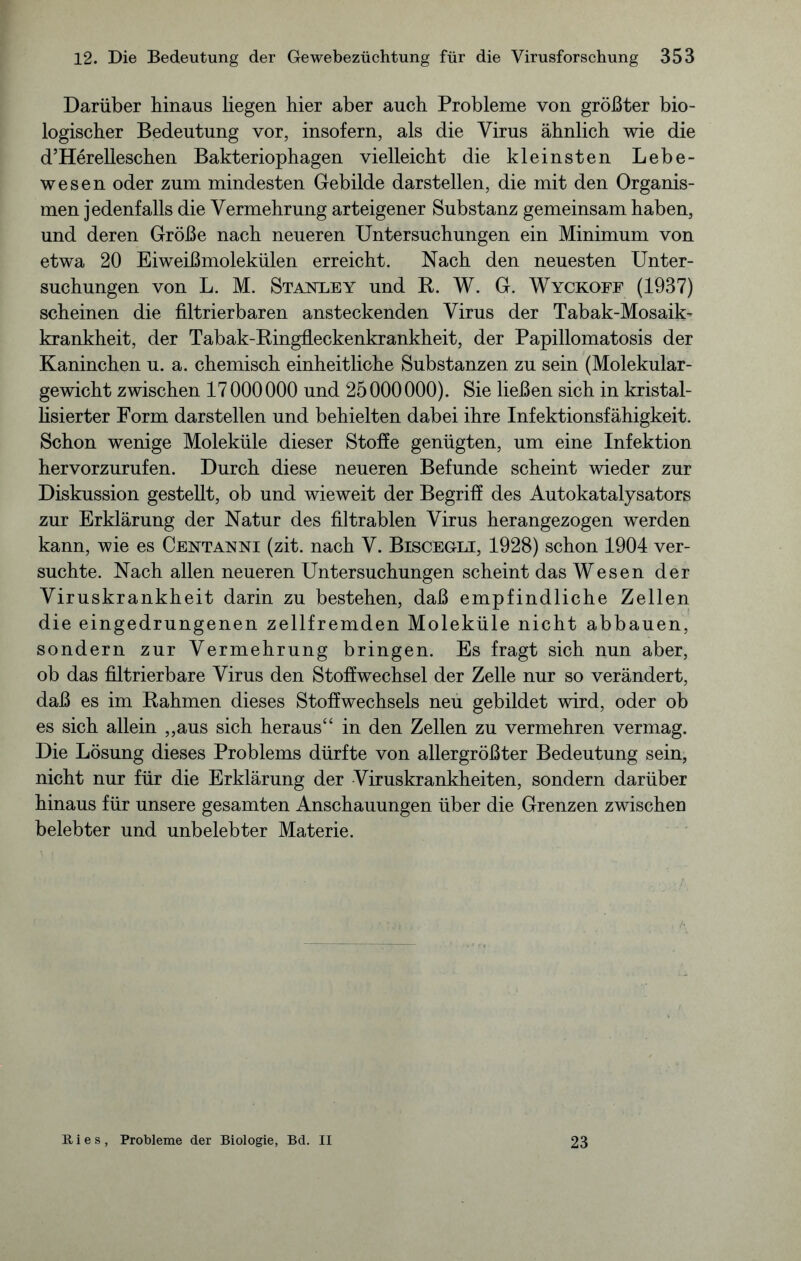 Darüber hinaus liegen hier aber auch Probleme von größter bio- logischer Bedeutung vor, insofern, als die Virus ähnlich wie die d’Herelleschen Bakteriophagen vielleicht die kleinsten Lebe- wesen oder zum mindesten Gebilde darstellen, die mit den Organis- men jedenfalls die Vermehrung arteigener Substanz gemeinsam haben, und deren Größe nach neueren Untersuchungen ein Minimum von etwa 20 Eiweißmolekülen erreicht. Nach den neuesten Unter- suchungen von L. M. Stvnxey und R. W. G. Wyckoff (1937) scheinen die filtrierbaren ansteckenden Virus der Tabak-Mosaik- krankheit, der Tabak-Ringfleckenkrankheit, der Papillomatosis der Kaninchen u. a. chemisch einheitliche Substanzen zu sein (Molekular- gewicht zwischen 17 000000 und 25000000). Sie ließen sich in kristal- lisierter Form darstellen und behielten dabei ihre Infektionsfähigkeit. Schon wenige Moleküle dieser Stoffe genügten, um eine Infektion hervorzurufen. Durch diese neueren Befunde scheint wieder zur Diskussion gestellt, ob und wieweit der Begriff des Autokatalysators zur Erklärung der Natur des filtrablen Virus herangezogen werden kann, wie es Centanni (zit. nach V. Biscegli, 1928) schon 1904 ver- suchte. Nach allen neueren Untersuchungen scheint das Wesen der Viruskrankheit darin zu bestehen, daß empfindliche Zellen die eingedrungenen zellfremden Moleküle nicht abbauen, sondern zur Vermehrung bringen. Es fragt sich nun aber, ob das filtrierbare Virus den Stoffwechsel der Zelle nur so verändert, daß es im Rahmen dieses Stoffwechsels neu gebildet wird, oder ob es sich allein „aus sich heraus“ in den Zellen zu vermehren vermag. Die Lösung dieses Problems dürfte von allergrößter Bedeutung sein, nicht nur für die Erklärung der Viruskrankheiten, sondern darüber hinaus für unsere gesamten Anschauungen über die Grenzen zwischen belebter und unbelebter Materie. Ries, Probleme der Biologie, Bd. II 23