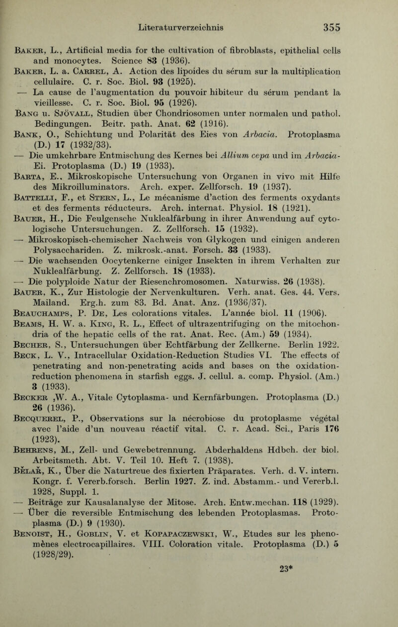 Baker, L., Artificial media for the cultivation of fibroblasts, epithelial cells and monocytes. Science 83 (1936). Baker, L. a. Cakrel, A. Action des lipoides du serum sur la multiplication cellulaire. C. r. Soc. Biol. 93 (1925). — La cause de l’augmentation du pouvoir hibiteur du serum pendant la vieillesse. C. r. Soc. Biol. 95 (1926). Bang u. Sjövall, Studien über Chondriosomen unter normalen und pathol. Bedingungen. Beitr. path. Anat. 62 (1916). Bank, O., Schichtung und Polarität des Eies von Arbacia. Protoplasma (D.) 17 (1932/33). — Die umkehrbare Entmischung des Kernes bei Allium cepa und im Arbacia- Ei. Protoplasma (D.) 19 (1933). Barta, E., Mikroskopische Untersuchung von Organen in vivo mit Hilfe des Mikroilluminators. Arch. exper. Zellforsch. 19 (1937). Battelli, F., et Stern, L., Le mecanisme d’action des ferments oxydants et des ferments reducteurs. Arch. internat. Physiol. 18 (1921). Bauer, H., Die Feulgensche Nuklealfärbung in ihrer Anwendung auf cyto- logische Untersuchungen. Z. Zellforsch. 15 (1932). —■ Mikroskopisch-chemischer Nachweis von Glykogen und einigen anderen Polysacchariden. Z. mikrosk.-anat. Forsch. 33 (1933). — Die wachsenden Oocytenkerne einiger Insekten in ihrem Verhalten zur Nuklealfärbung. Z. Zellforsch. 18 (1933). — Die polyploide Natur der Riesenchromosomen. Naturwiss. 26 (1938). Bauer, K., Zur Histologie der Nervenkulturen. Verh. anat. Ges. 44. Vers. Mailand. Erg.h. zum 83. Bd. Anat. Anz. (1936/37). Beauchamps, P. De, Les colorations vitales. L’annöe biol. 11 (1906). Beams, H. W. a. King, R. L., Effect of ultrazentrifuging on the mitochon- dria of the hepatic cells of the rat. Anat. Rec. (Am.) 59 (1934). Becher, S., Untersuchungen über Echtfärbung der Zellkerne. Berlin 1922. Beck, L. V., Intracellular Oxidation-Reduction Studies VI. The effects of penetrating and non-penetrating acids and bases on the oxidation- reduction phenomena in starfish eggs. J. cellul. a. comp. Physiol. (Am.) 3 (1933). Becker ,W. A., Vitale Cytoplasma- und Kernfärbungen. Protoplasma (D.) 26 (1936). Becquerel, P., Observations sur la necrobiose du protoplasme vegetal avec l’aide d’un nouveau reactif vital. C. r. Acad. Sei., Paris 176 (1923). Behrens, M., Zell- und Gewebetrennung. Abderhaldens Hdbch. der biol. Arbeitsmeth. Abt. V. Teil 10. Heft 7. (1938). Belar, K., Über die Naturtreue des fixierten Präparates. Verh. d. V. intern. Kongr. f. Vererb.forsch. Berlin 1927. Z. ind. Abstamm.- und Vererb.1. 1928, Suppl. 1. — Beiträge zur Kausalanalyse der Mitose. Arch. Entw.mechan. 118 (1929). — Über die reversible Entmischung des lebenden Protoplasmas. Proto- plasma (D.) 9 (1930). Benoist, H., Goblin, V. et Kopapaczewski, W., Etudes sur les pheno- m&nes electrocapillaires. VIII. Coloration vitale. Protoplasma (D.) 5 (1928/29). 23*