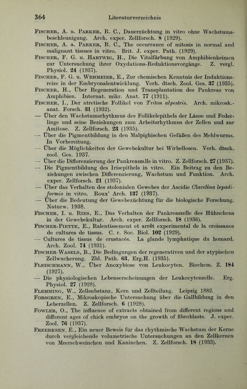 Fischer, A. u. Parker, R. C., Dauerzüchtung in vitro ohne Wachstums- beschleunigung. Arch. exper. Zellforsch. 8 (1929). Fischer, A. a. Parker, R. C., The occurrance of mitosis in normal and malignant tissues in vitro. Brit. J. exper. Path. (1929). Fischer, F. G. u. Hartwig. H., Die Vitalfärbung von Amphibienkeimen zur Untersuchung ihrer Oxydations-Reduktionsvorgänge. Z. vergl. Physiol. 24 (1937). Fischer, F. G. u. Wehmeier, E., Zur chemischen Kenntnis der Induktions- reize in der Embryonalentwicklung. Verh. dtsch. Zool. Ges. 37 (1935). Fischer, H., Über Regeneration und Transplantation des Pankreas von Amphibien. Internat, mikr. Anat. 77 (1911). Fischer, I., Der atretische Follikel von Triton alpestris. Arch. mikrosk.- anat. Forsch. 31 (1932). — Über den Wachstumsrhythmus des Follikelepithels der Läuse und Feder - linge und seine Beziehungen zum Arbeitsrhythmus der Zellen und zur Amitose. Z. Zellforsch. 23 (1935). — Über die Pigmentbildung in den Malpighischen Gefäßen des Mehlwurms. In Vorbereitung. —- Über die Möglichkeiten der Gewebekultur bei Wirbellosen. Verh. dtsch. zool. Ges. 1937. — Über die Differenzierung der Pankreaszelle in vitro. Z. Zellforsch. 27 (1937). — Die Pigmentbildung des Irisepithels in vitro. Ein Beitrag zu den Be- ziehungen zwischen Differenzierung, Wachstum und Funktion. Arch. exper. Zellforsch. 21 (1937). — Über das Verhalten des stolonialen Gewebes der Ascidie Clavelina lepadi- formis in vitro. Roux’ Arch. 137 (1937). — Über die Bedeutung der Gewebezüchtung für die biologische Forschung. Naturw. 1938. Fischer, I. u. Ries, E., Das Verhalten der Pankreaszelle des Hühnchens in der Gewebekultur. Arch. exper. Zellforsch. 18 (1936). Fischer-Piette, E., Ralentissement et arret experimental de la croissance de cultures de tissus. C. r. Soc. Biol. 102 (1929). — Cultures de tissus de crustaces. La glande lymphatique du homard. Arch. Zool. 74 (1931). Fischer-Wasels, B., Die Bedingungen der regenerativen und der atypischen Zellwucherung. Zbl. Path. 63, Erg.H. (1935). Fleischmajshst, W., Über Anoxybiose von Leukocyten. Biochem. Z. 184 (1927). — Die physiologischen Lebenserscheinungen der Leukocytenzelle. Erg. Physiol. 27 (1928). Flemming, W., Zellsubstanz, Kern und Zellteilung. Leipzig 1882. Forsgren, E., Mikroskopische Untersuchung über die Gallbildung in den Leberzellen. Z. Zellforsch. 6 (1928). Foweer, O., The influence of extracts obtained from different regions and different ages of chick embryos on the growth of fibroblasts. J. exper. Zool. 76 (1937). Freerksen, E., Ein neuer Beweis für das rhythmische Wachstum der Kerne durch vergleichende volumetrische Untersuchungen an den Zellkernen von Meerschweinchen und Kaninchen. Z. Zellforsch. 18 (1933).