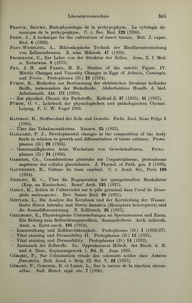 Franck, Sigurd, Histophysiologie de la prehypophyse. La cytologie dy- namique de la prehypophyse. C. r. Soc. Biol. 123 (1936). Frew, J., A technique for the cultivation of insect tissues. Brit. J. exper. Biol. 6 (1928). Frey-Wyssling, A., Mikroskopische Technik der Micellaruntersuchung von Zellmembranen. Z. wiss. Mikrosk. 47 (1930). Frommann, C., Zur Lehre von der Struktur der Zellen. Jena, Z. f. Med. u. Naturwiss. 9 (1875). Fry, J. H. and Parks, M. E., Studies of the mitotic Figure. IV. Mitotic Changes and Viscosity Changes in Eggs of Arbacia, Cumingia, and Nereis. Protoplasma (D.) 21 (1934). Fürth, R., Methoden zur Bestimmung der elektrischen Struktur kolloider Stoffe, insbesondere der Biokolloide. Abderhaldens Handb. d. biol. Arbeitsmeth. Abt. III (1929). — Zur physikal. Chemie der Farbstoffe. Kolloid-Z. 37 (1925), 41 (1927). Fürth, 0. v., Lehrbuch der physiologischen und pathologischen Chemie. Leipzig, F. C. W. Vogel 1926. Gaffron, H., Stoffwechsel der Zelle und Gewebe. Fschr. Zool. Neue Folge 1 (1936). — Über das Tabakmosaikvirus. Naturw. 25 (1937). Gaillard, P. J., Developmental changes in the composition of the body fluids in relation to growth and differentiation of tissue cultures. Proto- plasma (D.) 23 (1935). — Gesetzmäßigkeiten beim Wachstum von Gewebekulturen. Proto- plasma (D.) 24 (1936). Garnier, Ch., Considerations generales sur l’ergastoplasme, protoplasme superieur des cellules glandulaires. J. Physiol. et Path. gen. 2 (1899). Gautheret, R., Culture du tissu cambial. C. r. Acad. Sei., Paris 198 (1934). Gehlen, H. v., Über die Regeneration der quergestreiften Muskulatur (Exp. an Kaninchen). Roux’ Arch. 135 (1937). Geigy, R., Action de l’ultraviolet sur le pole germinal dans l’oeuf de Droso- phila melanogaster. Rev. Suisse Zool. 38 (1931). Geitler, L., Die Analyse des Kernbaus und der Kernteilung der Wasser- läufer G&rris lateralis und Gerris lacustris (Hemiptera heteroptera) und die Somadifferenzierung. Z. Zellforsch. 26 (1937). Gellhorn, E., Physiologische Untersuchungen an Spermatozoen und Eiern. Ein Beitrag zum Befruchtungsproblem. Sammelreferat. Arch. mikrosk. Anat. u. Entw.mech. 101 (1924). — Ionenwirkung und Zelldurchlässigkeit. Protoplasma (D.) 1 (1926/27). — Vital staining and Permeability II. Protoplasma (D.) 12 (1931). — Vital staining and Permeability. Protoplasma (D.) 14 (1932). — Austausch der Zellstoffe. In: Oppenheimers Hdbch. der Bioch. d. M. und d. Tiere, Ergänzungswerk 1. Bd. B. Jena 1933. Gerard, P., Sur l’elimination renale des colorants acides chez Astacus fluviatilis. Bull. Acad. r. Belg. CI. Sei. V. 23 (1937). Gerard, P., Cordier, R. et Lison, L., Sur la nature de la reaction chrom- affine. Bull. Histol. appl. etc. 7 (1930).