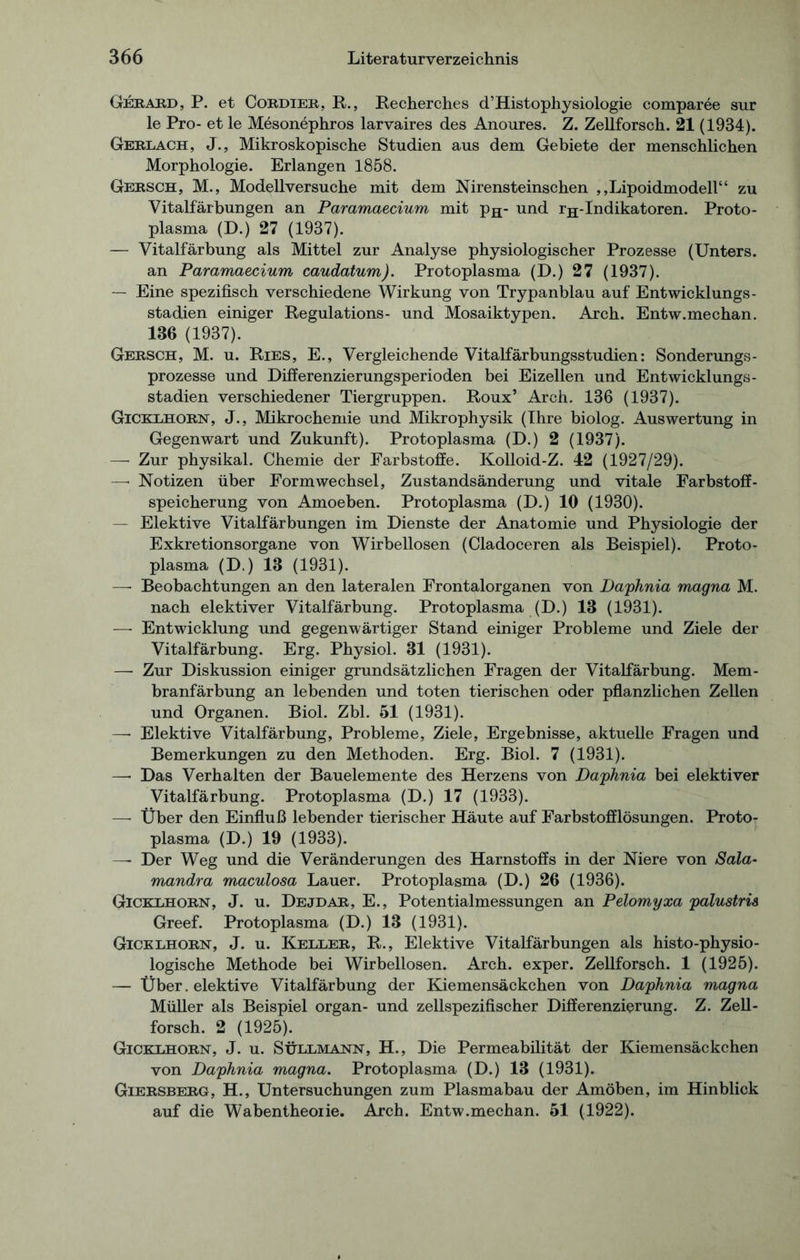 Gerard , P. et Cordier, R., Recherches d’Histophysiologie comparee sur le Pro- et le Mesonephros larvaires des Anoures. Z. Zellforsch. 21 (1934). Gerlach, J., Mikroskopische Studien aus dem Gebiete der menschlichen Morphologie. Erlangen 1858. Gersch, M., Modellversuche mit dem Nirensteinschen ,,Lipoidmodell“ zu Vitalfärbungen an Paramaecium mit pH- und rH-Indikatoren. Proto- plasma (D.) 27 (1937). — Vitalfärbung als Mittel zur Analyse physiologischer Prozesse (Unters. an Paramaecium caudatum). Protoplasma (D.) 27 (1937). — Eine spezifisch verschiedene Wirkung von Trypanblau auf Entwicklungs- stadien einiger Regulations- und Mosaiktypen. Arch. Entw.mechan. 136 (1937). Gersch, M. u. Ries, E., Vergleichende Vitalfärbungsstudien: Sonderungs- prozesse und Differenzierungsperioden bei Eizellen und Entwicklungs- stadien verschiedener Tiergruppen. Roux’ Arch. 136 (1937). Gicklhorn, J., Mikrochemie und Mikrophysik (Ihre biolog. Auswertung in Gegenwart und Zukunft). Protoplasma (D.) 2 (1937). — Zur physikal. Chemie der Farbstoffe. Kolloid-Z. 42 (1927/29). —• Notizen über Formwechsel, Zustandsänderung und vitale Farbstoff- speicherung von Amoeben. Protoplasma (D.) 10 (1930). — Elektive Vitalfärbungen im Dienste der Anatomie und Physiologie der Exkretionsorgane von Wirbellosen (Cladoceren als Beispiel). Proto- plasma (D.) 13 (1931). —- Beobachtungen an den lateralen Frontalorganen von Daphnia magna M. nach elektiver Vitalfärbung. Protoplasma (D.) 13 (1931). — Entwicklung und gegenwärtiger Stand einiger Probleme und Ziele der Vitalfärbung. Erg. Physiol. 31 (1931). — Zur Diskussion einiger grundsätzlichen Fragen der Vitalfärbung. Mem- branfärbung an lebenden und toten tierischen oder pflanzlichen Zellen und Organen. Biol. Zbl. 51 (1931). —• Elektive Vitalfärbung, Probleme, Ziele, Ergebnisse, aktuelle Fragen und Bemerkungen zu den Methoden. Erg. Biol. 7 (1931). — Das Verhalten der Bauelemente des Herzens von Daphnia bei elektiver Vitalfärbung. Protoplasma (D.) 17 (1933). — Über den Einfluß lebender tierischer Häute auf Farbstofflösungen. Protor plasma (D.) 19 (1933). —- Der Weg und die Veränderungen des Harnstoffs in der Niere von Sala- mandra maculosa Lauer. Protoplasma (D.) 26 (1936). Gicklhorn, J. u. Dejdar, E., Potentialmessungen an Pelomyxa palustris Greef. Protoplasma (D.) 13 (1931). Gicklhorn, J. u. Keller, R., Elektive Vitalfärbungen als histo-physio- logische Methode bei Wirbellosen. Arch. exper. Zellforsch. 1 (1925). — Über. elektive Vitalfärbung der Kiemensäckchen von Daphnia magna Müller als Beispiel organ- und zellspezifischer Differenzierung. Z. Zell- forsch. 2 (1925). Gicklhorn, J. u. Süllmann, H., Die Permeabilität der Kiemensäckchen von Daphnia magna. Protoplasma (D.) 13 (1931). Giersberg, H., Untersuchungen zum Plasmabau der Amöben, im Hinblick auf die Wabentheoiie. Arch. Entw.mechan. 51 (1922).