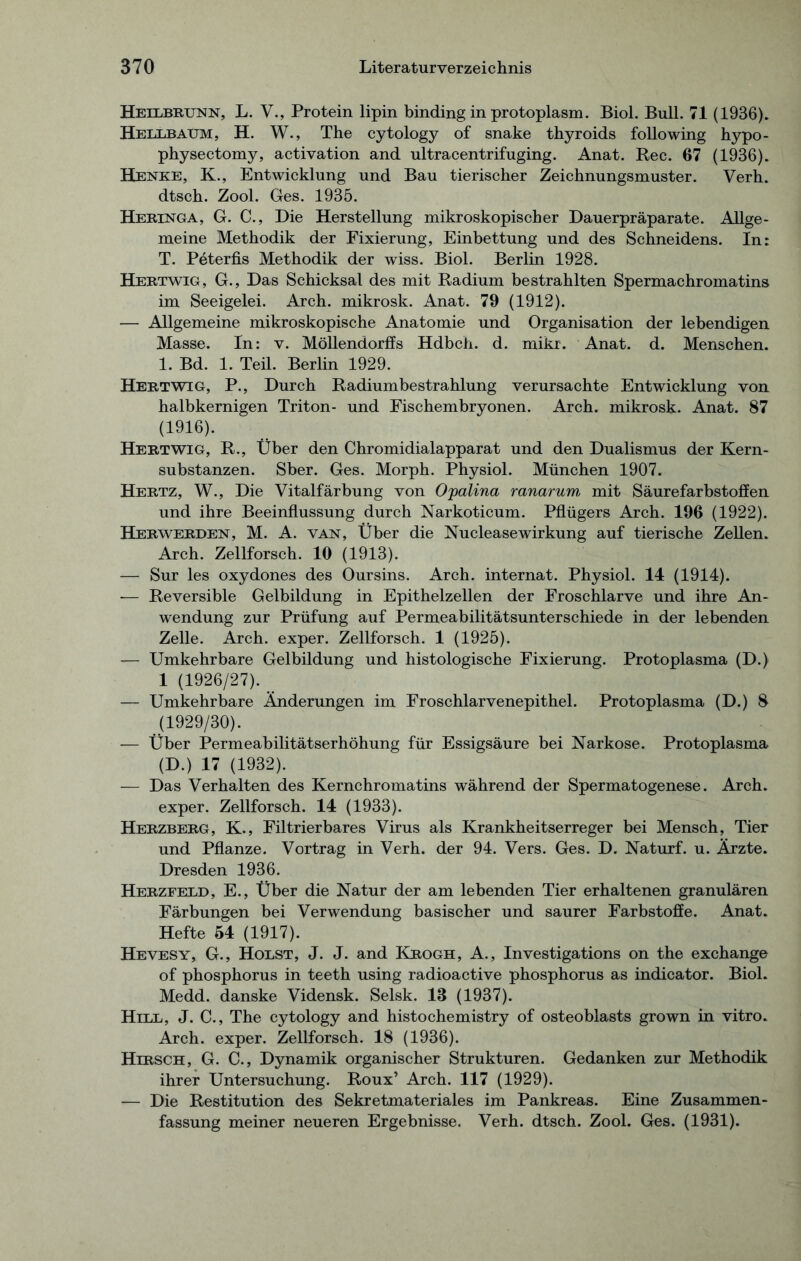 Heilbrunn, L. V., Protein lipin binding in protoplasm. Biol. Bull. 71 (1936). Hellbaum, H. W., The cytology of snake thyroids following hypo- physectomy, activation and ultracentrifuging. Anat. Ree. 67 (1936). Henke, K., Entwicklung und Bau tierischer Zeichnungsmuster. Verh. dtsch. Zool. Ges. 1935. Heringa, G. C., Die Herstellung mikroskopischer Dauerpräparate. Allge- meine Methodik der Fixierung, Einbettung und des Schneidens. In: T. Peterfis Methodik der wiss. Biol. Berlin 1928. Hertwig, G., Das Schicksal des mit Radium bestrahlten Spermachromatins im Seeigelei. Arch. mikrosk. Anat. 79 (1912). — Allgemeine mikroskopische Anatomie und Organisation der lebendigen Masse. In: v. Möllendorffs Hdbch. d. mikr. Anat. d. Menschen. 1. Bd. 1. Teil. Berlin 1929. Hertwig, P., Durch Radiumbestrahlung verursachte Entwicklung von halbkernigen Triton- und Fischembryonen. Arch. mikrosk. Anat. 87 (1916). Hertwig, R., Über den Chromidialapparat und den Dualismus der Kern- substanzen. Sber. Ges. Morph. Physiol. München 1907. Hertz, W., Die Vitalfärbung von Opalina ranarum, mit Säurefarbstoffen und ihre Beeinflussung durch Narkoticum. Pflügers Arch. 196 (1922). Herwerden, M. A. van, Über die Nuclease Wirkung auf tierische Zellen. Arch. Zellforsch. 10 (1913). — Sur les oxydones des Oursins. Arch. internat. Physiol. 14 (1914). — Reversible Gelbildung in Epithelzellen der Froschlarve und ihre An- wendung zur Prüfung auf Permeabilitätsunterschiede in der lebenden Zelle. Arch. exper. Zellforsch. 1 (1925). — Umkehrbare Gelbildung und histologische Fixierung. Protoplasma (D.) 1 (1926/27). — Umkehrbare Änderungen im Froschlarvenepithel. Protoplasma (D.) 8 (1929/30). — Über Permeabilitätserhöhung für Essigsäure bei Narkose. Protoplasma (D.) 17 (1932). — Das Verhalten des Kernchromatins während der Spermatogenese. Arch. exper. Zellforsch. 14 (1933). Herzberg, K., Filtrierbares Virus als Krankheitserreger bei Mensch, Tier und Pflanze. Vortrag in Verh. der 94. Vers. Ges. D. Naturf. u. Ärzte. Dresden 1936. Herzfeld, E., Über die Natur der am lebenden Tier erhaltenen granulären Färbungen bei Verwendung basischer und saurer Farbstoffe. Anat. Hefte 54 (1917). Hevesy, G., Holst, J. J. and Krogh, A., Investigations on the exchange of phosphorus in teeth using radioactive phosphorus as indicator. Biol. Medd. danske Vidensk. Selsk. 13 (1937). Hill, J. C., The cytology and histochemistry of osteoblasts grown in vitro. Arch. exper. Zellforsch. 18 (1936). Hirsch, G. C., Dynamik organischer Strukturen. Gedanken zur Methodik ihrer Untersuchung. Roux’ Arch. 117 (1929). — Die Restitution des Sekretmateriales im Pankreas. Eine Zusammen- fassung meiner neueren Ergebnisse. Verh. dtsch. Zool. Ges. (1931).