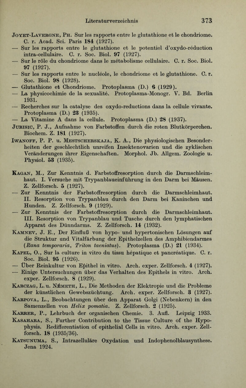 Joyet-Lavergne, Ph. Sur les rapports entre le glutathione et le chondriome. C. r. Acad. Sei. Paris 184 (1927). — Sur les rapports entre le glutathione et le potentiel d’oxydo-reduction intra-cellulaire. C. r. Soc. Biol. 97 (1927). — Sur le röle du chondriome dans le metabolisme cellulaire. C. r. Soc. Biol. 97 (1927). — Sur les rapports entre le nucleole, le chondriome et le glutathione. C. r. Soc. Biol. 98 (1928). — Glutathione et Chondriome. Protoplasma (D.) 3 (1929). — La physicochimie de la sexualite. Protoplasma-Monogr. V. Bd. Berlin 1931. — Recherches sur la catalyse des oxydo-reductions dans la cellule vivante. Protoplasma (D.) 23 (1935). — La Vitamine A dans la cellule. Protoplasma (D.) 28 (1937). Jurisic, P. J., Aufnahme von Farbstoffen durch die roten Blutkörperchen. Biochem. Z. 181 (1927). Iwan off, P. P. u. Mestscherskaja, K. A., Die physiologischen Besonder- heiten der geschlechtlich unreifen Insektenovarien und die zyklischen Veränderungen ihrer Eigenschaften. Morphol. Jb. Allgem. Zoologie u. Physiol. 58 (1935). Kagan, M., Zur Kenntnis d. Farbstoffresorption durch die Darmschleim- haut. I. Versuche mit Trypanblaueinführung in den Darm bei Mäusen. Z. Zellforsch. 5 (1927). — Zur Kenntnis der Farbstoffresorption durch die Darmschleimhaut. II. Resorption von Trypanblau durch den Darm bei Kaninchen und Hunden. Z. Zellforsch. 9 (1929). — Zur Kenntnis der Farbstoffresorption durch die Darmschleimhaut. III. Resorption von Trypanblau und Tusche durch den lymphatischen Apparat des Dünndarms. Z. Zellforsch. 14 (1932). Kamnev, J. E., Der Einfluß von hypo- und hypertonischen Lösungen auf die Struktur und Vitalfärbung der Epithelzellen des Amphibiendarmes (Rana temporaria, Triton taeniatus). Protoplasma (D.) 21 (1934). Kapel, 0., Sur la culture in vitro du tissu hepatique et pancreatique. C. r. Soc. Biol. 95 (1926). — Über Reinkultur von Epithel in vitro. Arch. exper. Zellforsch. 4 (1927). — Einige Untersuchungen über das Verhalten des Epithels in vitro. Arch. exper. Zellforsch. 8 (1929). Karczag, L. u. NilMETH, L., Die Methoden der Elektropie und die Probleme der künstlichen Gewebszüchtung. Arch. exper. Zellforsch. 3 (1927). Karpova, L., Beobachtungen über den Apparat Golgi (Nebenkern) in den Samenzellen von Helix pomatia. Z. Zellforsch. 2 (1925). Karrer, P., Lehrbuch der organischen Chemie. 3. Aufl. Leipzig 1933. Kasahara, S., Further Contribution to the Tissue Culture of the Hypo- physis. Redifferentiation of epithelial Cells in vitro. Arch. exper. Zell- forsch. 18 (1935/36). Katsuntjma, S., Intrazelluläre Oxydation und Indophenolblausynthese. Jena 1924.