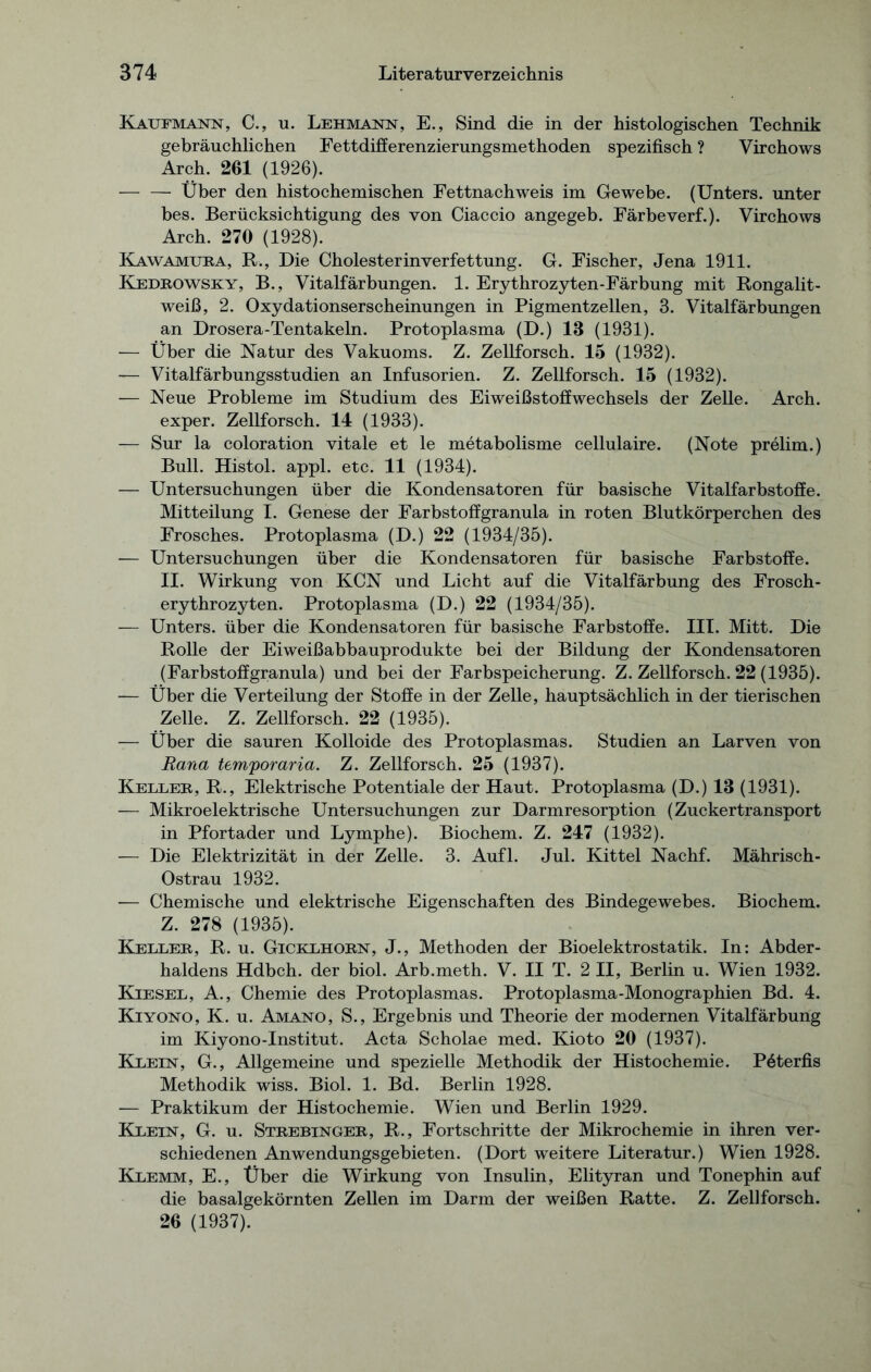 Kaufmann, C., u. Lehmann, E., Sind die in der histologischen Technik gebräuchlichen Fettdifferenzierungsmethoden spezifisch ? Virchows Arch. 201 (1926). Über den histochemischen Fettnachweis im Gewebe. (Unters, unter bes. Berücksichtigung des von Ciaccio angegeb. Färbeverf.). Virchows Arch. 270 (1928). Kawamuea, R., Die Cholesterinverfettung. G. Fischer, Jena 1911. Kedeowsky, B., Vitalfärbungen. 1. Erythrozyten-Färbung mit Rongalit- weiß, 2. Oxydationserscheinungen in Pigmentzellen, 3. Vitalfärbungen an Drosera-Tentakeln. Protoplasma (D.) 13 (1931). — Über die Natur des Vakuoms. Z. Zellforsch. 15 (1932). — Vitalfärbungsstudien an Infusorien. Z. Zellforsch. 15 (1932). — Neue Probleme im Studium des Eiweißstoffwechsels der Zelle. Arch. exper. Zellforsch. 14 (1933). — Sur la coloration vitale et le metabolisme cellulaire. (Note prelim.) Bull. Histol. appl. etc. 11 (1934). — Untersuchungen über die Kondensatoren für basische Vitalfarbstoffe. Mitteilung I. Genese der Farbstoffgranula in roten Blutkörperchen des Frosches. Protoplasma (D.) 22 (1934/35). — Untersuchungen über die Kondensatoren für basische Farbstoffe. II. Wirkung von KCN und Licht auf die Vitalfärbung des Frosch- erythrozyten. Protoplasma (D.) 22 (1934/35). — Unters, über die Kondensatoren für basische Farbstoffe. III. Mitt. Die Rolle der Eiweißabbauprodukte bei der Bildung der Kondensatoren (Farbstoffgranula) und bei der Farbspeicherung. Z. Zellforsch. 22 (1935). — Über die Verteilung der Stoffe in der Zelle, hauptsächlich in der tierischen Zelle. Z. Zellforsch. 22 (1935). — Über die sauren Kolloide des Protoplasmas. Studien an Larven von Rana temporaria. Z. Zellforsch. 25 (1937). Keller, R., Elektrische Potentiale der Haut. Protoplasma (D.) 13 (1931). — Mikroelektrische Untersuchungen zur Darmresorption (Zuckertransport in Pfortader und Lymphe). Biochem. Z. 247 (1932). — Die Elektrizität in der Zelle. 3. Aufl. Jul. Kittel Nachf. Mährisch- Ostrau 1932. — Chemische und elektrische Eigenschaften des Bindegewebes. Biochem. Z. 278 (1935). Keller, R. u. Gicklhorn, J., Methoden der Bioelektrostatik. In: Abder- haldens Hdbch. der biol. Arb.meth. V. II T. 2 II, Berlin u. Wien 1932. Kiesel, A., Chemie des Protoplasmas. Protoplasma-Monographien Bd. 4. Kiyono, K. u. Amano, S., Ergebnis und Theorie der modernen Vitalfärbung im Kiyono-Institut. Acta Scholae med. Kioto 20 (1937). Klein, G., Allgemeine und spezielle Methodik der Histochemie. Pöterfis Methodik wiss. Biol. 1. Bd. Berlin 1928. — Praktikum der Histochemie. Wien und Berlin 1929. Klein, G. u. Strebinger, R., Fortschritte der Mikrochemie in ihren ver- schiedenen Anwendungsgebieten. (Dort weitere Literatur.) Wien 1928. Klemm, E., Über die Wirkung von Insulin, Elityran und Tonephin auf die basalgekörnten Zellen im Darm der weißen Ratte. Z. Zellforsch. 26 (1937).