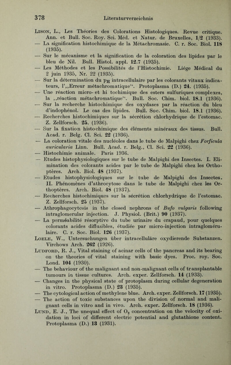 Lison, L., Les Theories des Colorations Histologiqües. Revue critique. Ann. et Bull. Soc. Roy. Sei. Med. et Natur, de Bruxelles, 1/2 (1933). — La signification histochimique de la Metachromasie. C. r. Soc. Biol. 118 (1935). — Sur le mecanisme et la signification de la coloration des lipides par le bleu de Nil. Bull. Histol. appl. 12.7 (193.5). — Les Methodes et les Possibilites de l’Histochimie. Liege Medical du 2 juin 1935, Nr. 22 (1935). — Sur la determination du p^ intracellulaire par les colorants vitaux indica- teurs, l’,,Erreur metachromatique“. Protoplasma (D.) 24. (1935). — Une reaction micro- et hi tochimique des esters sulfuriques complexes, la ,,reaction metachromatique“. Bull. Soc. Chim. biol. 18.1 (1936). — Sur la recherche histochimique des oxydases par la reaction du bleu d’indophenol. Le cas des lipides. Bull. Soc. Chim. biol. 18.1 (1936). — Recherches histochimiques sur la secretion chlorhydrique de l’estomac. Z. Zellforsch. 25. (1936). — Sur la fixation histochimique des elements mineraux des tissus. Bull. Acad. r. Belg. CI. Sei. 22 (1936). — La coloration vitale des nucleoles dans le tube de Malpighi chez Forficula auricularia Linn. Bull. Acad. r. Belg., CI. Sei. 22 (1936). — Histochimie animale. Paris 1936. — Etudes histophysiologiques sur le tube de Malpighi des Insectes. I. Eli- mination des colorants acides par le tube de Malpighi chez les Ortho- pteres. Arch. Biol. 48 (1937). — Etudes histophysiologiques sur le tube de Malpighi des Insectes. II. Phenomenes d’athrocytose dans le tube de Malpighi chez les Or- thopteres. Arch. Biol. 48 (1937). Recherches histochimiques sur la secretion chlorhydrique de l’estomac. Z. Zellforsch. 25 (1937). — Athrophagocytosis in the closed nephrons of Bufo vulgaris following intraglomerular injection. J. Physiol. (Brit.) 90 (1937). -— La permöabilite resorptive du tube urinaire du crapaud, pour quelques colorants acides diffusibles, etudiee par micro-injection intraglomeru- laire. C. r. Soc. Biol. 126 (1937). Loele, W., Untersuchungen über intracelluläre oxydierende Substanzen. Virchows Arch. 262 (1926). Lttdford, R. J., Vital staining of acinar cells of the pancreas and its bearing on the theories of vital staining with basic dyes. Proc. roy. Soc. Lond. 104 (1930). — The behaviour of the malignant and non-malignant cells of transplantable tumours in tissue cultures. Arch. exper. Zellforsch. 14 (1933). — Changes in the physical state of protoplasm during cellular degeneration in vitro. Protoplasma (D.) 23 (1935). — The cytological action of methylene blue. Arch. exper. Zellforsch. 17 (1935). — The action of toxic substances upon the division of normal and mali- gnant cells in vitro and in vivo. Arch. exper. Zellforsch. 18 (1936). Lund, E. J., The unequal effect of 02 concentration on the velocity of Oxi- dation in loci of different electric potential and glutathione content. Protoplasma (D.) 13 (1931).