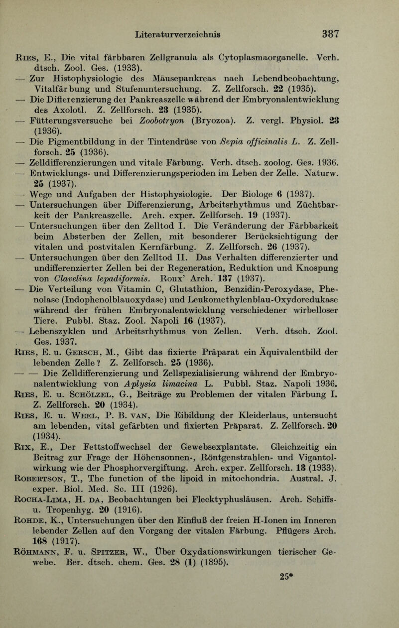 Ries, E., Die vital färbbaren Zellgranula als Cytoplasmaorganelle. Verh. dtsch. Zool. Ges. (1933). -r- Zur Histophysiologie des Mäusepankreas nach Lebendbeobachtung, Vitalfärbung und Stufenuntersuchung. Z. Zellforsch. 22 (1935). — Die Differenzierung dei Pankreaszelle während der Embryonalentwicklung des Axolotl. Z. Zellforsch. 23 (1935). — Fütterungsversuche bei Zoobotryon (Bryozoa). Z. vergl. Physiol. 23 (1936). — Die Pigmentbildung in der Tintendrüse von JSepia officinalis L. Z. Zell- forsch. 25 (1936). — Zelldifferenzierungen und vitale Färbung. Verh. dtsch. zoolog. Ges. 1936. — Entwicklungs- und Differenzierungsperioden im Leben der Zelle. Naturw. 25 (1937). —■ Wege und Aufgaben der Histophysiologie. Der Biologe 6 (1937). — Untersuchungen über Differenzierung, Arbeitsrhythmus und Züchtbar- keit der Pankreaszelle. Arch. exper. Zellforsch. 19 (1937). — Untersuchungen über den Zelltod I. Die Veränderung der Färbbarkeit beim Absterben der Zellen, mit besonderer Berücksichtigung der vitalen und postvitalen Kernfärbung. Z. Zellforsch. 26 (1937). — Untersuchungen über den Zelltod II. Das Verhalten differenzierter und undifferenzierter Zellen bei der Regeneration, Reduktion und Knospung von Clavelina lepadiformis. Roux’ Arch. 137 (1937). — Die Verteilung von Vitamin C, Glutathion, Benzidin-Peroxydase, Phe- nolase (Indophenolblauoxydase) und Leukomethylenblau-Oxydoredukase während der frühen Embryonalentwicklung verschiedener wirbelloser Tiere. Pubbl. Staz. Zool. Napoli 16 (1937). — Lebenszyklen und Arbeitsrhythmus von Zellen. Verh. dtsch. Zool. Ges. 1937. Ries, E. u. Gersch, M., Gibt das fixierte Präparat ein Äquivalentbild der lebenden Zelle ? Z. Zellforsch. 25 (1936). Die Zelldifferenzierung und Zellspezialisierung während der Embryo- nalentwicklung von Aplysia limacina L. Pubbl. Staz. Napoli 1936. Ries, E. u. Schölzel, G., Beiträge zu Problemen der vitalen Färbung I. Z. Zellforsch. 20 (1934). Ries, E. u. Weel, P. B. van, Die Eibildung der Kleiderlaus, untersucht am lebenden, vital gefärbten und fixierten Präparat. Z. Zellforsch. 20 (1934). Rix, E., Der Fettstoffwechsel der Gewebsexplantate. Gleichzeitig ein Beitrag zur Frage der Höhensonnen-, Röntgenstrahlen- und Vigantol- wirkung wde der Phosphorvergiftung. Arch. exper. Zellforsch. 13 (1933). Robertson, T., The function of the lipoid in mitochondria. Austral. J. exper. Biol. Med. Sc. III (1926). Rocha-Lima, H. da, Beobachtungen bei Flecktyphusläusen. Arch. Schiffs- u. Tropenhyg. 20 (1916). Rohde, K., Untersuchungen über den Einfluß der freien H-Ionen im Inneren lebender Zellen auf den Vorgang der vitalen Färbung. Pflügers Arch. 168 (1917). Röhmann, F. u. Spitzer, W., Über Oxydationswirkungen tierischer Ge- webe. Ber. dtsch. ehern. Ges. 28 (1) (1895). 25*