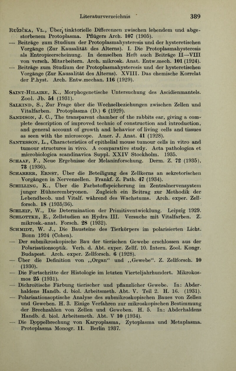 Rtjzicka, Vl., Überj tinktorielle Differenzen zwischen lebendem und abge- storbenem Protoplasma. Pflügers Arch. 107 (1905). —+-■ Beiträge zum Studium der Protoplasmahysteresis und der hysteretischen Vorgänge (Zur Kausalität des Alterns). I. Die Protoplasmahysteresis als Entropieerscheinung. In demselben Heft auch Beiträge II—'VIII von versch. Mitarbeitern. Arch. mikrosk. Anat. Entw.mech. 101 (1924). — Beiträge zum Studium der Protoplasmahysteresis und der hysteretischen Vorgänge (Zur Kausalität des Alterns). XVIII. Das chemische Korrelat der P.hyst. Arch. Entw.mechan. 110 (1929). Saint-Hilaire, K., Morphogenetische Untersuchung des Ascidienmantels. Zool. Jb. 54 (1931). Saikind, S., Zur Frage über die Wechselbeziehungen zwischen Zellen und Vitalfarben. Protoplasma (D.) 0 (1929). Sandison, J. C., The transparent chamber of the rabbits ear, giving a com- plete description of improved technic of construction and introduction, and general account of growth and behavior of living cells and tissues as seen with the microscope. Amer. J. Anat. 41 (1928). Santesson, L., Characteristics of epithelial mouse tumour cells in vitro and tumour structures in vivo. A comparative study. Acta pathologica et microbiologica scandinavica Suppl. XXIV Stockholm. 1935. Schaae, F., Neue Ergebnisse der Melaninforschung. Derm. Z. 72 (1935), 73 (1936). Schäkrer, Ernst, Über die Beteiligung des Zellkerns an sekretorischen Vorgängen in Nervenzellen. Frankf. Z. Path. 47 (1934). Schilling, K., Über die Farbstoffspeicherung im Zentralnervensystem junger Hühnerembryonen. Zugleich ein Beitrag zur Methodik der Lebendbeob. und Vitalf. während des Wachstums. Arch. exper. Zell- forsch. 18 (1935/36). Schleip, W., Die Determination der Primitiventwicklung. Leipzig 1929. Schlottke, E., Zellstudien an Hydra III. Versuche mit Vitalfarben. Z. mikrosk.-anat. Forsch. 28 (1932). Schmidt, W. J., Die Bausteine des Tierkörpers im polarisierten Licht. Bonn 1924 (Cohen). — Der submikroskopische Bau der tierischen Gewebe erschlossen aus der Polarisationsoptik. Verh. d. Abt. exper. Zellf. 10. Intern. Zool. Kongr. Budapest. Arch. exper. Zellforsch. 6 (1928). — Über die Definition von ,,Organ“ und ,,Gewebe“. Z. Zellforsch. 10 (1930). •— Die Fortschritte der Histologie im letzten Vierteljahrhundert. Mikrokos- mos 25 (1931). — Dichroitische Färbung tierischer und pflanzlicher Gewebe. In: Abder- haldens Handb. d. biol. Arbeitsmeth. Abt. V. Teil 2. H. 16. (1931). — Polarisationsoptische Analyse des submikroskopischen Baues von Zellen und Geweben. H. 3. Einige Verfahren zur mikroskopischen Bestimmung der Brechzahlen von Zellen und Geweben. H. 5. In: Abderhaldens Handb. d. biol. Arbeitsmeth. Abt. V 10 (1934). — Die Doppelbrechung von Karyoplasma, Zytoplasma und Metaplasma. Protoplasma Monogr. 11. Berlin 1937.