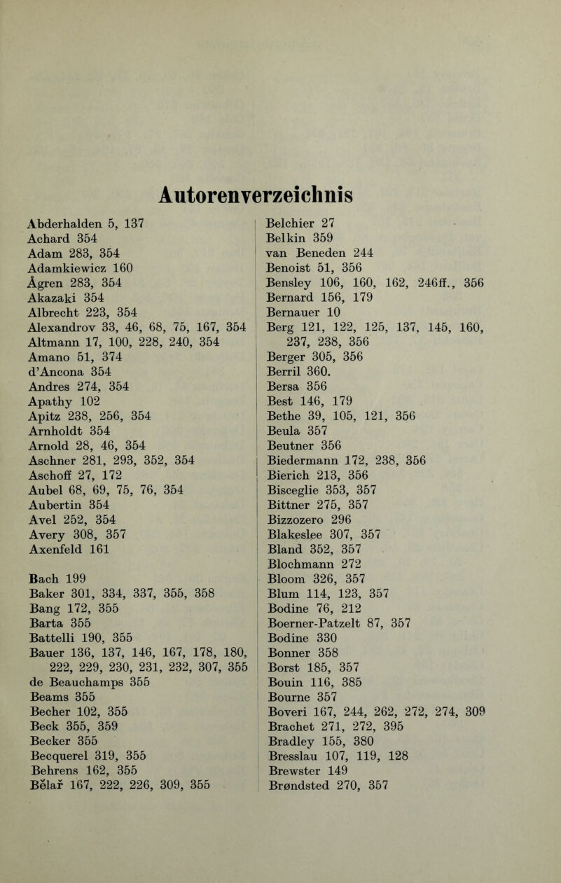 Autorenverzeichnis Abderhalden 5, 137 Achard 354 Adam 283, 354 Adamkiewicz 160 Ägren 283, 354 Akazaki 354 Albrecht 223, 354 Alexandrov 33, 46, 68, 75, 167, 354 Altmann 17, 100, 228, 240, 354 Amano 51, 374 d’Ancona 354 Andres 274, 354 Apathy 102 Apitz 238, 256, 354 Arnholdt 354 Arnold 28, 46, 354 Aschner 281, 293, 352, 354 Aschoff 27, 172 Aubel 68, 69, 75, 76, 354 Aubertin 354 Avel 252, 354 Avery 308, 357 Axenfeld 161 Bach 199 Baker 301, 334, 337, 355, 358 Bang 172, 355 Barta 355 Battelli 190, 355 Bauer 136, 137, 146, 167, 178, 180, 222, 229, 230, 231, 232, 307, 355 de Beauchamps 355 Beams 355 Becher 102, 355 Beck 355, 359 Becker 355 Becquerel 319, 355 Behrens 162, 355 Belar 167, 222, 226, 309, 355 [ Belchier 27 Belkin 359 1 van Beneden 244 Benoist 51, 356 Bensley 106, 160, 162, 246ff., 356 Bernard 156, 179 Bernauer 10 ! Berg 121, 122, 125, 137, 145, 160, 237, 238, 356 Berger 305, 356 Berril 360. I Bersa 356 Best 146, 179 ! Bethe 39, 105, 121, 356 Beula 357 Beutner 356 Biedermann 172, 238, 356 Bierich 213, 356 Bisceglie 353, 357 Bittner 275, 357 Bizzozero 296 Blakeslee 307, 357 Bland 352, 357 Blochmann 272 Bloom 326, 357 Blum 114, 123, 357 Bodine 76, 212 Boerner-Patzelt 87, 357 Bodine 330 Bonner 358 Borst 185, 357 Bouin 116, 385 Bourne 357 Boveri 167, 244, 262, 272, 274, 309 Brächet 271, 272, 395 Bradley 155, 380 Bresslau 107, 119, 128 Brewster 149 Brondsted 270, 357