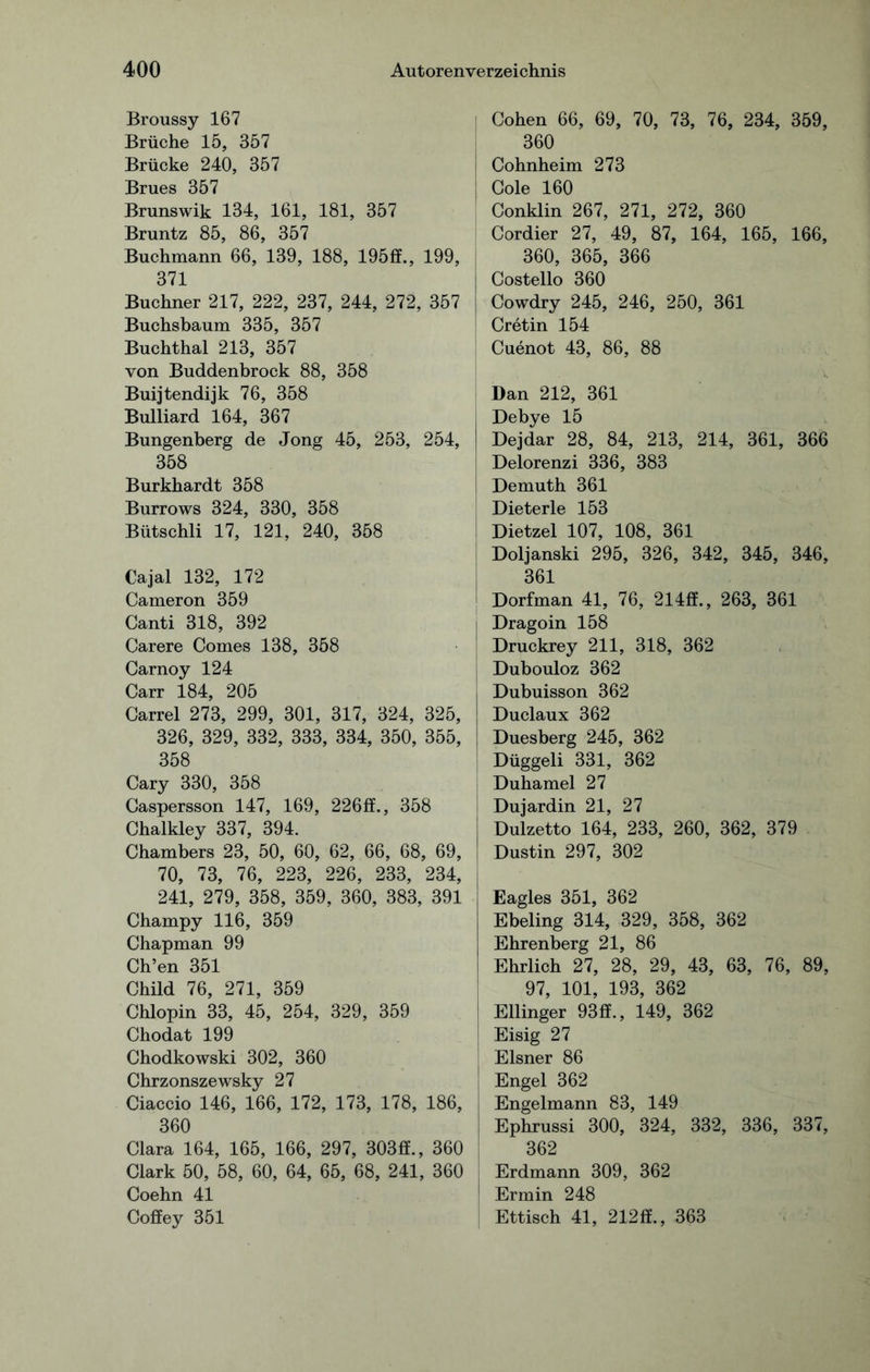 Broussy 167 Brüche 15, 357 Brücke 240, 357 Brues 357 Brunswik 134, 161, 181, 357 Bruntz 85, 86, 357 Buchmann 66, 139, 188, 195ff., 199, 371 Büchner 217, 222, 237, 244, 272, 357 Buchsbaum 335, 357 Buchthal 213, 357 von Buddenbrock 88, 358 Buijtendijk 76, 358 Bulliard 164, 367 Bungenberg de Jong 45, 253, 254, 358 Burkhardt 358 Burrows 324, 330, 358 Bütschli 17, 121, 240, 358 Cajal 132, 172 Cameron 359 Canti 318, 392 Carere Comes 138, 358 Carnoy 124 Carr 184, 205 Carrel 273, 299, 301, 317, 324, 325, 326, 329, 332, 333, 334, 350, 355, 358 Cary 330, 358 Caspersson 147, 169, 226ff., 358 Chalkley 337, 394. Chambers 23, 50, 60, 62, 66, 68, 69, 70, 73, 76, 223, 226, 233, 234, 241, 279, 358, 359, 360, 383, 391 Champy 116, 359 Chapman 99 Ch’en 351 Child 76, 271, 359 Chlopin 33, 45, 254, 329, 359 Chodat 199 Chodkowski 302, 360 Chrzonszewsky 27 Ciaccio 146, 166, 172, 173, 178, 186, 360 Clara 164, 165, 166, 297, 303ff., 360 Clark 50, 58, 60, 64, 65, 68, 241, 360 Coehn 41 Coffey 351 Cohen 66, 69, 70, 73, 76, 234, 359, 360 Cohnheim 273 Cole 160 Conklin 267, 271, 272, 360 Cordier 27, 49, 87, 164, 165, 166, 360, 365, 366 Costello 360 Cowdry 245, 246, 250, 361 Cretin 154 Cuenot 43, 86, 88 Dan 212, 361 Debye 15 Dejdar 28, 84, 213, 214, 361, 366 Delorenzi 336, 383 Demuth 361 Dieterle 153 Dietzel 107, 108, 361 Doljanski 295, 326, 342, 345, 346, 361 Dorfman 41, 76, 214ff., 263, 361 | Dragoin 158 Druckrey 211, 318, 362 Dubouloz 362 Dubuisson 362 Duclaux 362 Duesberg 245, 362 Düggeli 331, 362 Duhamel 27 Dujardin 21, 27 Dulzetto 164, 233, 260, 362, 379 | Dustin 297, 302 Eagles 351, 362 Ebeling 314, 329, 358, 362 Ehrenberg 21, 86 Ehrlich 27, 28, 29, 43, 63, 76, 89, 97, 101, 193, 362 Ellinger 93ff., 149, 362 Eisig 27 Elsner 86 | Engel 362 I Engelmann 83, 149 Ephrussi 300, 324, 332, 336, 337, 362 j Erdmann 309, 362 [ Ermin 248 | Ettisch 41, 212ff., 363