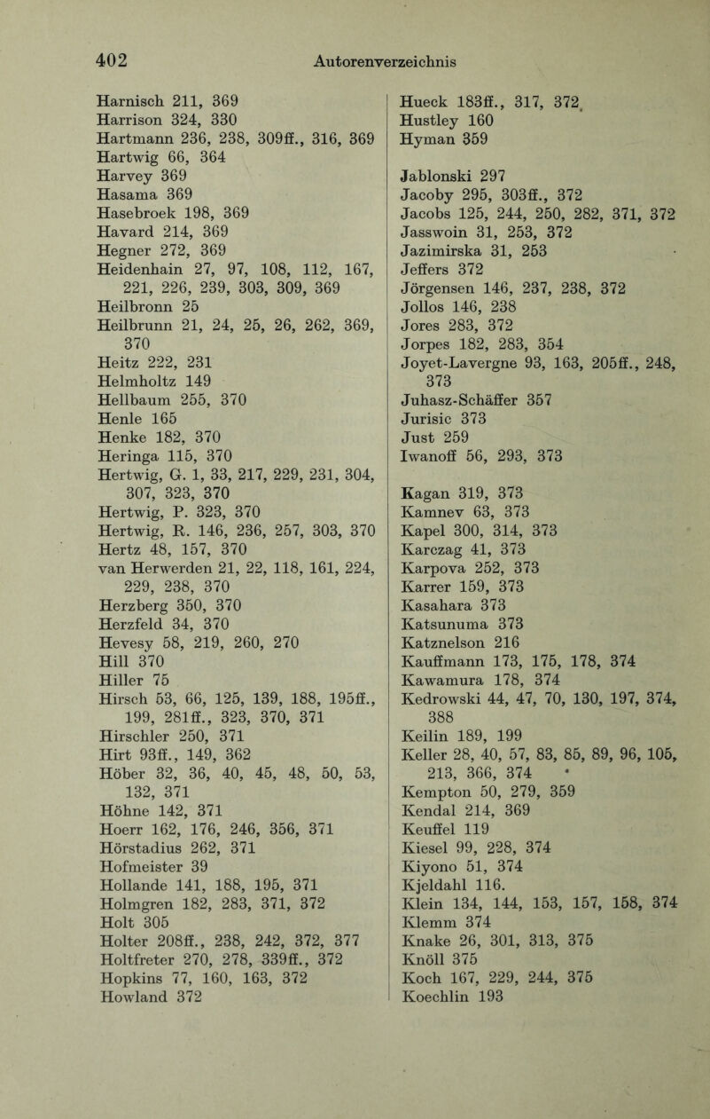 Harnisch 211, 369 Harrison 324, 330 Hartmann 236, 238, 309fif., 316, 369 Hartwig 66, 364 Harvey 369 Hasama 369 Hasebroek 198, 369 Havard 214, 369 Hegner 272, 369 Heidenhain 27, 97, 108, 112, 167, 221, 226, 239, 303, 309, 369 Heilbronn 25 Heilbrunn 21, 24, 25, 26, 262, 369, 370 Heitz 222, 231 Helmholtz 149 Hellbaum 255, 370 Henle 165 Henke 182, 370 Heringa 115, 370 Hertwig, G. 1, 33, 217, 229, 231, 304, 307, 323, 370 Hertwig, P. 323, 370 Hertwig, K. 146, 236, 257, 303, 370 Hertz 48, 157, 370 van Herwerden 21, 22, 118, 161, 224, 229, 238, 370 Herzberg 350, 370 Herzfeld 34, 370 Hevesy 58, 219, 260, 270 Hill 370 Hiller 75 Hirsch 53, 66, 125, 139, 188, 195ff., 199, 281ff., 323, 370, 371 Hirschler 250, 371 Hirt 93ff., 149, 362 Höher 32, 36, 40, 45, 48, 50, 53, 132, 371 Höhne 142, 371 Hoerr 162, 176, 246, 356, 371 Hörstadius 262, 371 Hofmeister 39 Hollande 141, 188, 195, 371 Holmgren 182, 283, 371, 372 Holt 305 Holter 208£f., 238, 242, 372, 377 Holtfreter 270, 278, 339£f., 372 Hopkins 77, 160, 163, 372 Howland 372 Hueck 183ff., 317, 372. Hustley 160 Hyman 359 Jabionski 297 Jacoby 295, 303£E., 372 Jacobs 125, 244, 250, 282, 371, 372 Jasswoin 31, 253, 372 Jazimirska 31, 253 Jeff er s 372 Jörgensen 146, 237, 238, 372 Jollos 146, 238 Jores 283, 372 Jorpes 182, 283, 354 Joyet-Lavergne 93, 163, 205£f., 248, 373 Juhasz-Schaffer 357 Jurisic 373 Just 259 Iwanoff 56, 293, 373 Kagan 319, 373 Kamnev 63, 373 Kapel 300, 314, 373 Karczag 41, 373 Karpova 252, 373 Karrer 159, 373 Kasahara 373 Katsunuma 373 Katznelson 216 Kauffmann 173, 175, 178, 374 Kawamura 178, 374 Kedrowski 44, 47, 70, 130, 197, 374, 388 Keilin 189, 199 Keller 28, 40, 57, 83, 85, 89, 96, 105, 213, 366, 374 Kempton 50, 279, 359 Kendal 214, 369 Keuffel 119 Kiesel 99, 228, 374 Kiyono 51, 374 Kjeldahl 116. Klein 134, 144, 153, 157, 158, 374 Klemm 374 Knake 26, 301, 313, 375 Knöll 375 Koch 167, 229, 244, 375 Koechlin 193