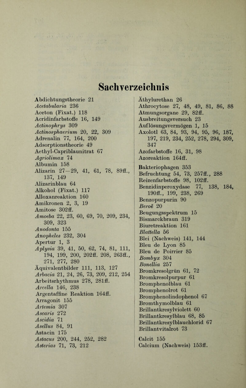 Sachverzeichnis Abdichtungstheorie 21 Acetabularia 236 Aceton (Fixat.) 118 Acridinfarbstoffe 16, 149 Actinophrys 309 Actinosphaerium 20, 22, 309 Adrenalin 77, 164, 200 Adsorptionstheorie 49 Aethyl-Capriblaunitrat 67 Agriolimax 74 Albumin 158 Alizarin 27-29, 41, 61, 78, 89ff., 137, 149 Alizarinblau 64 Alkohol (Fixat.) 117 Alloxanreaktion 160 Amikronen 2, 3, 19 Amitose 302 ff. Amoeba 22, 23, 60, 69, 70, 209, 234, 309, 323 Anodonta 155 Anopheles 232, 304 Apertur 1, 3 Aplysia 39, 41, 50, 62, 74, 81, 111, 194, 199, 200, 202ff. 208, 263ff., 271, 277, 280 Äquivalentbilder 111, 113, 127 Arbacia 21, 24, 26, 73, 209, 212, 254 Arbeitsrhythmus 278, 281 ff. Arcella 146, 238 Argentaffine Reaktion 164ff. Arragonit 155 Artemia 307 Ascaris 272 Ascidia 71 Asellus 84, 91 Astacin 175 Astacus 200, 244, 252, 282 Asterias 71, 73, 212 Äthylurethan 26 Athrocytose 27, 48, 49, 81, 86, 88 Atmungsorgane 29, 82ff. Ausbreitungsversuch 23 Auflösungsvermögen 1, 15 Axolotl 63, 84, 93, 94, 95, 96, 187, 197, 219, 234, 252, 278, 294, 309, 347 Azofarbstoffe 16, 31, 98 Azoreaktion 164ff. Bakteriophagen 353 Befruchtung 54, 73, 257ff., 288 Reizenfarbstoffe 98, 102ff. Benzidinperoxydase 77, 138, 184, 190ff., 199, 238, 269 Benzopurpurin 90 Beroe 20 Beugungsspektrum 15 Bismarckbraun 319 Biuretreaktion 161 Blattella 56 Blei (Nachweis) 141, 144 Bleu de Lyon 85 Bleu de Poirrier 85 Bombyx 304 Bonellia 257 Bromkresolgrün 61, 72 Bromkresolpurpur 61 Bromphenolblau 61 Bromphenolrot 61 Bromphenolindophenol 67 Bromthymolblau 61 Brillantkresylviolett 60 Brillantkresylblau 68, 85 Brillantkresylblauchlorid 67 Brillantvitalrot 73 Calcit 155 Calcium (Nachweis) 153ff.