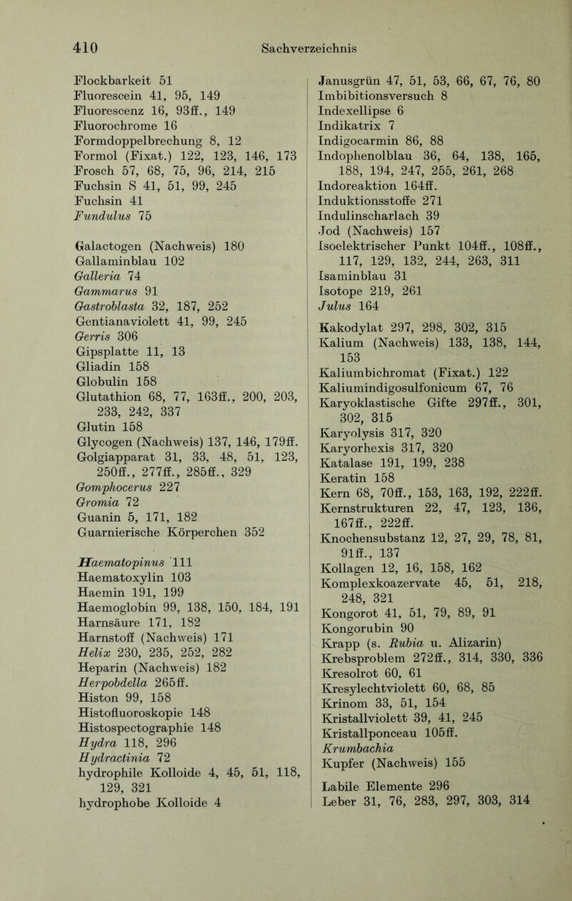 Flockbarkeit 51 Fluorescein 41, 95, 149 Fluorescenz 16, 93ff., 149 Fluorochrome 16 Formdoppelbrechung 8, 12 Formol (Fixat.) 122, 123, 146, 173 Frosch 57, 68, 75, 96, 214, 215 Fuchsin S 41, 51, 99, 245 Fuchsin 41 Fundulus 75 Galactogen (Nachweis) 180 Gailaminblau 102 Galleria 74 Gammarus 91 Gastroblasta 32, 187, 252 Gentianaviolett 41, 99, 245 Gerris 306 Gipsplatte 11, 13 Gliadin 158 Globulin 158 Glutathion 68, 77, 163ff., 200, 203, 233, 242, 337 Glutin 158 Glycogen (Nachweis) 137, 146, 179ff. Golgiapparat 31, 33, 48, 51, 123, j 250ff., 277ff., 285ff., 329 Gomphocerus 227 Gromia 72 Guanin 5, 171, 182 Guarnierische Körperchen 352 Haematopinus 111 Haematoxylin 103 Haemin 191, 199 Haemoglobin 99, 138, 150, 184, 191 Harnsäure 171, 182 Harnstoff (Nachweis) 171 Helix 230, 235, 252, 282 Heparin (Nachweis) 182 Herpobdella 265ff. Histon 99, 158 Histofluoroskopie 148 Histospectographie 148 Hydra 118, 296 Hydractinia 72 hydrophile Kolloide 4, 45, 51, 118, 129, 321 hydrophobe Kolloide 4 Janusgrün 47, 51, 53, 66, 67, 76, 80 Imbibitionsversuch 8 Indexellipse 6 Indikatrix 7 Indigocarmin 86, 88 Indophenolblau 36, 64, 138, 165, 188, 194, 247, 255, 261, 268 Indoreaktion 164ff. Induktionsstoffe 271 Indulinscharlach 39 Jod (Nachweis) 157 Isoelektrischer Punkt 10411., 108ff., 117, 129, 132, 244, 263, 311 Isaminblau 31 Isotope 219, 261 Julus 164 Kakodylat 297, 298, 302, 315 Kalium (Nachweis) 133, 138, 144, 153 Kaliumbichromat (Fixat.) 122 Kaliumindigosulfonicum 67, 76 Karyoklastische Gifte 297ff., 301, 302, 315 Karyolysis 317, 320 Karyorhexis 317, 320 Katalase 191, 199, 238 Keratin 158 Kern 68, 70ff., 153, 163, 192, 222ff. Kernstrukturen 22, 47, 123, 136, 167ff., 222ff. Knochensubstanz 12, 27, 29, 78, 81, 91ff., 137 Kollagen 12, 16, 158, 162 Komplexkoazervate 45, 51, 218, 248, 321 Kongorot 41, 51, 79, 89, 91 Kongorubin 90 Krapp (s. Rubia u. Alizarin) Krebsproblem 272ff., 314, 330, 336 Kresolrot 60, 61 Kresylechtviolett 60, 68, 85 Krinom 33, 51, 154 Kristallviolett 39, 41, 245 Kristallponceau 105 ff. Krumbachia Kupfer (Nachweis) 155 Labile Elemente 296 Leber 31, 76, 283, 297, 303, 314