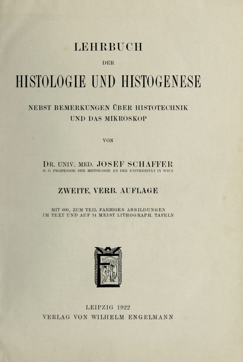 LEHRBUCH DER HISTOLOGIE UND HISTOGENESE NEBST BEMERKUNGEN ÜBER HISTOTECHNIK UND DAS MIKROSKOP VON DR. univ. MED. JOSEF 8 GEI ÄFFER O. Ö. PROFESSOR DER HISTOLOGIE AN DER UNIVERSITÄT IN WIEN ZWEITE, VERß. AUFLAGE MIT 600, ZUM TEIL FARBIGEN ABBILDUNGEN IM TEXT UND AUF 14 MEIST LITHOGRAPH. TAFELN LEIPZIG 1922 VERLAG VON WILHELM ENGELMANN