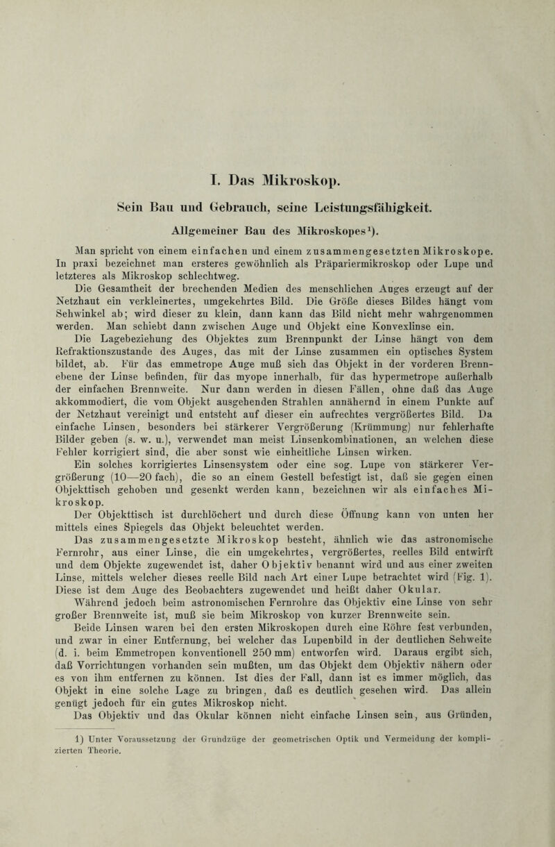 Sein Bau und Gebrauch, seine Leistungsfähigkeit. Allgemeiner Ban des Mikroskopes1). Man spricht von einem einfachen und einem zusammengesetzten Mikroskope. In praxi bezeichnet man ersteres gewöhnlich als Präpariermikroskop oder Lupe und letzteres als Mikroskop schlechtweg. Die Gesamtheit der brechenden Medien des menschlichen Auges erzeugt auf der Netzhaut ein verkleinertes, umgekehrtes Bild. Die Größe dieses Bildes hängt vom Sehwinkel ab; wird dieser zu klein, dann kann das Bild nicht mehr wahrgenommen werden. Man schiebt dann zwischen Auge und Objekt eine Konvexlinse ein. Die Lagebeziehung des Objektes zum Brennpunkt der Linse hängt von dem Refraktionszustande des Auges, das mit der Linse zusammen ein optisches System bildet, ab. Für das emmetrope Auge muß sich das Objekt in der vorderen Brenn¬ ebene der Linse befinden, für das myope innerhalb, fiir das hypermetrope außerhalb der einfachen Brennweite. Nur dann werden in diesen Fällen, ohne daß das Auge akkommodiert, die vom Objekt ausgehenden Strahlen annähernd in einem Punkte auf der Netzhaut vereinigt und entsteht auf dieser ein aufrechtes vergrößertes Bild. Da einfache Linsen, besonders bei stärkerer Vergrößerung (Krümmung) nur fehlerhafte Bilder geben (s. w. u.), verwendet man meist Linsenkombinationen, an welchen diese Fehler korrigiert sind, die aber sonst wie einheitliche Linsen wirken. Ein solches korrigiertes Linsensystem oder eine sog. Lupe von stärkerer Ver¬ größerung (10—20 fach), die so an einem Gestell befestigt ist, daß sie gegen einen Objekttisch gehoben und gesenkt werden kann, bezeichnen wir als einfaches Mi¬ kroskop. Der Objekttisch ist durchlöchert und durch diese Öffnung kann von unten her mittels eines Spiegels das Objekt beleuchtet werden. Das zusammengesetzte Mikroskop besteht, ähnlich wie das astronomische Fernrohr, aus einer Linse, die ein umgekehrtes, vergrößertes, reelles Bild entwirft und dem Objekte zugewendet ist, daher Objektiv benannt wird und aus einer zweiten Linse, mittels welcher dieses reelle Bild nach Art einer Lupe betrachtet wird (Fig. 1). Diese ist dem Auge des Beobachters zugewendet und heißt daher Okular. Während jedoch beim astronomischen Fernrohre das Objektiv eine Linse von sehr großer Brennweite ist, muß sie beim Mikroskop von kurzer Brennweite sein. Beide Linsen waren bei den ersten Mikroskopen durch eine Röhre fest verbunden, und zwar in einer Entfernung, bei welcher das Lupenbild in der deutlichen Sehweite (d. i. beim Emmetropen konventionell 250 mm) entworfen wird. Daraus ergibt sich, daß Vorrichtungen vorhanden sein mußten, um das Objekt dem Objektiv nähern oder es von ihm entfernen zu können. Ist dies der Fall, dann ist es immer möglich, das Objekt in eine solche Lage zu bringen, daß es deutlich gesehen wird. Das allein genügt jedoch für ein gutes Mikroskop nicht. Das Objektiv und das Okular können nicht einfache Linsen sein, aus Gründen, 1) Unter Voraussetzung der Grundzüge der geometrischen Optik und Vermeidung der kompli¬ zierten Theorie.