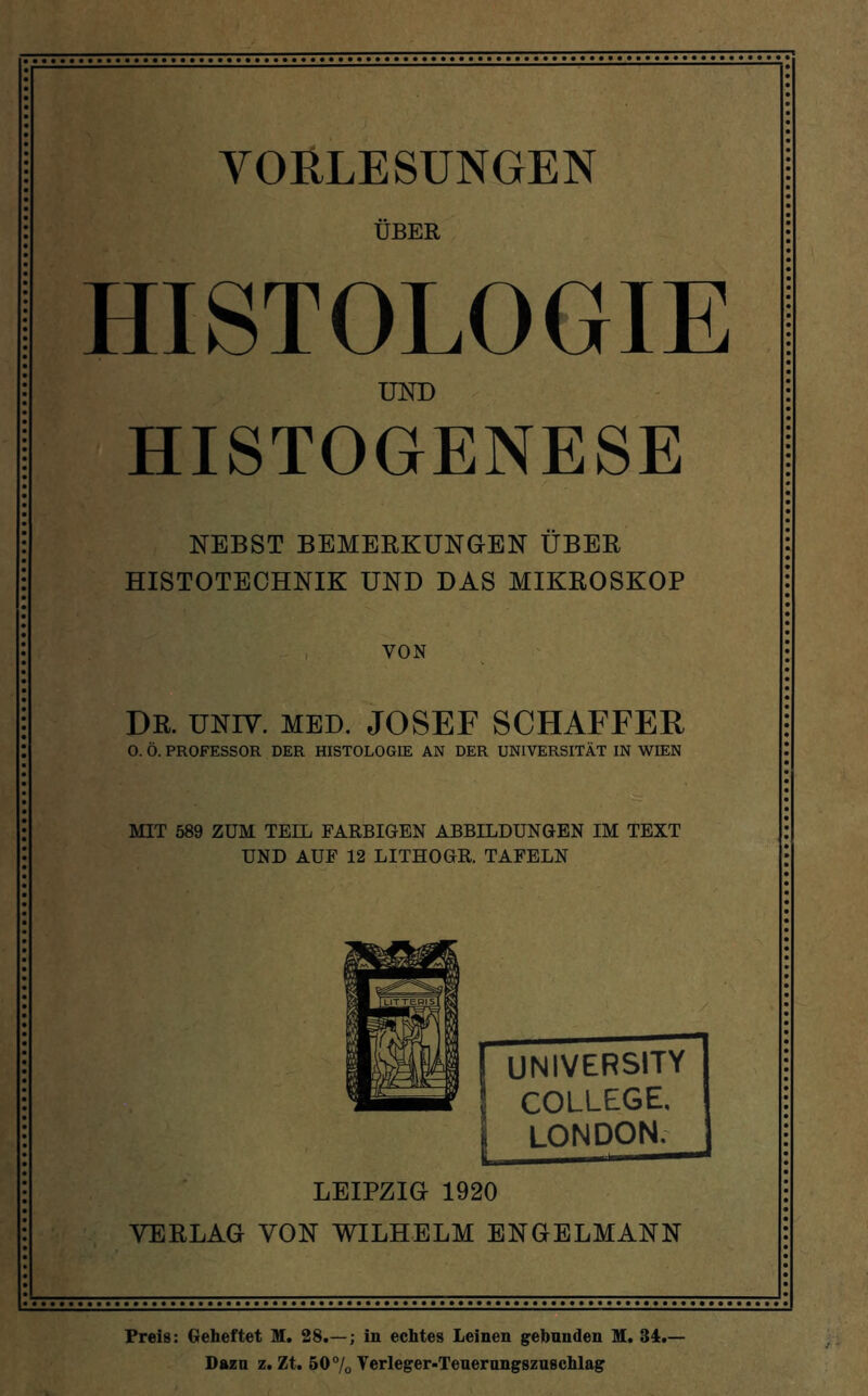 VORLESUNGEN ÜBER HISTOLOGIE UND HISTOGENESE NEBST BEMERKUNGEN ÜBER HISTOTECHNIK UND DAS MIKROSKOP ,r' , VON DR. UNIV. MED. JOSEF SCHAFFER O. Ö. PROFESSOR DER HISTOLOGIE AN DER UNIVERSITÄT IN WIEN MIT 589 ZUM TEIL FARBIGEN ABBILDUNGEN IM TEXT UND AUF 12 LITHOGR. TAFELN [ UNIVERSITY ] COLLEGE, LONDON. LEIPZIG 1920 VERLAG VON WILHELM ENGELMANN Preis: Geheftet M. 28.—; in echtes Leinen gebunden M. 34.— Dazu z. Zt. 50% Verleger-Teuernngszuschlag