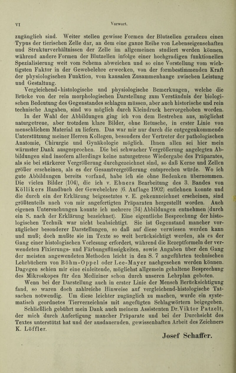 zugänglich sind. Weiter stellen gewisse Formen der Blutzellen geradezu einen Typus der tierischen Zelle dar, an dem eine ganze Reihe von Lebenseigenschaften und Strukturverhältnissen der Zelle im allgemeinen studiert werden können, während andere Formen der Blutzellen infolge einer hochgradigen funktionellen Spezialisierung weit vom Schema abweichen und so eine Vorstellung vom wich- tigsten Faktor in der Gewebelehre erwecken, von der formbestimmenden Kraft der physiologischen Funktion, vom kausalen Zusammenhänge zwischen Leistung und Gestaltung. Vergleichend-histologische und physiologische Bemerkungen, welche die Brücke von der rein morphologischen Darstellung zum Verständnis der biologi- schen Bedeutung des Gegenstandes schlagen müssen, aber auch historische und rein technische Angaben, sind wo möglich durch Kleindruck hervorgehoben worden. In der Wahl der Abbildungen ging ich von dem Bestreben aus, möglichst naturgetreue, aber trotzdem klare Bilder, ohne Retusche, in erster Linie von menschlichem Material zu liefern. Das war mir nur durch die entgegenkommende Unterstützung meiner Herren Kollegen, besonders der Vertreter der pathologischen Anatomie, Chirurgie und Gynäkologie möglich. Ihnen allen sei hier mein wärmster Dank ausgesprochen. Die bei schwacher Vergrößerung angelegten Ab- bildungen sind insofern allerdings keine naturgetreue Wiedergabe des Präparates, als sie bei stärkerer Vergrößerung durchgezeichnet sind, so daß Kerne und Zellen größer erscheinen, als es der Gesamtvergrößerung entsprechen würde. Wo ich gute Abbildungen bereits vorfand, habe ich sie ohne Bedenken übernommen. Die vielen Bilder (104), die ich v. Ebners Bearbeitung des 3. Bandes von Köllikers Handbuch der Gewebelehre (6. Auflage 1902) entlehnen konnte und die durch ein der Erklärung beigesetztes v. E. gekennzeichnet erscheinen, sind größtenteils nach von mir angefertigten Präparaten hergestellt worden. Auch eigenen Untersuchungen konnte ich mehrere (34) Abbildungen entnehmen (durch ein S. nach der Erklärung bezeichnet). Eine eigentliche Besprechung der histo- logischen Technik war nicht beabsichtigt. Sie ist Gegenstand mancher vor- züglicher besonderer Darstellungen, so daß auf diese verwiesen werden kann und muß; doch mußte sie im Texte so weit berücksichtigt werden, als es der Gang einer histologischen Vorlesung erfordert, während die Rezeptformeln der ver- wendeten Fixierungs- und Färbungsflüssigkeiten, sowie Angaben über den Gang der meisten angewendeten Methoden leicht in den S. 7 angeführten technischen Lehrbüchern von Böhm-Oppel oder Lee-Mayer nachgesehen werden können. Dagegen schien mir eine einleitende, möglichst allgemein gehaltene Besprechung des Mikroskopes für den Mediziner schon durch unseren Lehrplan geboten. Wenn bei der Darstellung auch in erster Linie der Mensch Berücksichtigung fand, so waren doch zahlreiche Hinweise auf vergleichend-histologische Tat- sachen notwendig. Um diese leichter zugänglich zu machen, wurde ein syste- matisch geordnetes Tierverzeichnis mit angefügten Schlagwörtern beigegeben. Schließlich gebührt mein Dank auch meinem Assistenten Dr.Viktor Patzelt, der mich durch Anfertigung mancher Präparate und bei der Durchsicht des Textes unterstützt hat und der ausdauernden, gewissenhaften Arbeit des Zeichners K. Löffler. Josef Schafi'er.