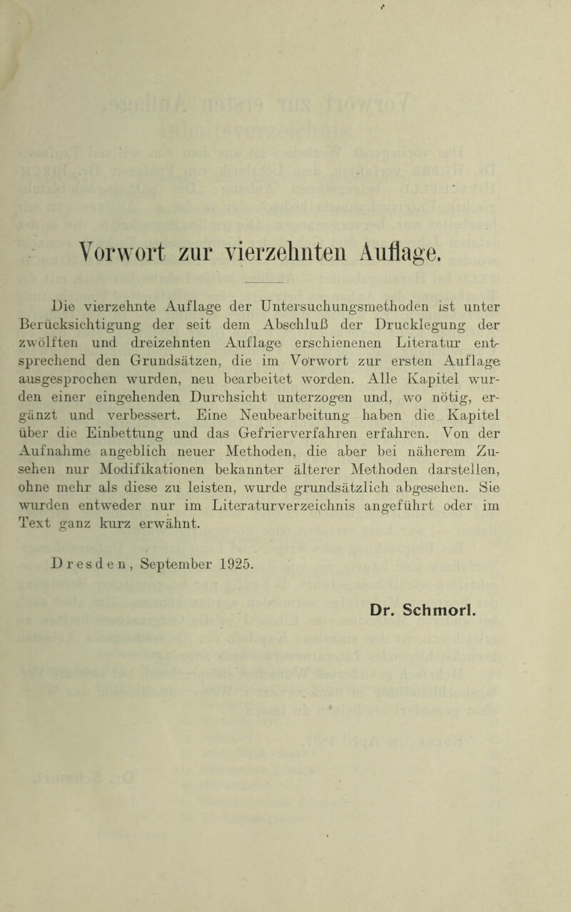 Vorwort zur vierzehnten Auflage. Die vierzehnte Auflage der Untersuchungsmethoden ist unter Berücksichtigung der seit dem Abschluß der Drucklegung der zwölften und dreizehnten Auflage erschienenen Literatur enU sprechend den Grundsätzen, die im Vorwort zur ersten Auflage ausgesprochen wurden, neu bearbeitet worden. Alle Kapitel wur- den einer eingehenden Durchsicht unterzogen und, wo nötig, er- gänzt und verbessert. Eine Neubearbeitung haben die Kapitel übej‘ die Einbettung und das Gefrierverfahren erfaliren. Von der Aufnahme angeblich neuer Methoden, die aber bei näherem Zu- sehen nur Modifikationen bekannter älterer Methoden darstellen, ohne mehr als diese zu leisten, wurde grundsätzlich abgesehen. Sie wurden entweder nur im Literaturverzeichnis angeführt oder im Text ganz lairz erwähnt. Dresden, September 1925.