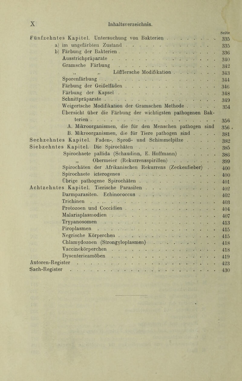 Seite Fünfzehntes Kapitel. Untersuchung von Bakterien 335 a) im ungefärbten Zustand 335 b) Färbung der Bakterien 333 Ausstrichpräparate 340 Gramsche Färbung 342 „ ,, Löfflersche Modifikation 343 Sporenfärbung 344 Färbung der Geißelfäden . 34(5 Färbung der Kapsel 34g Schnittpräparate 349 Weigertsche Modifikation der Gramschen Methode 354 Übersicht über die Färbung der wichtigsten pathogenen Bak- terien 356 A. Mikroorgtuiismen, die für den Menschen pathogen sind 356 . B. Mikroorganismen, die für Tiere pathogen sind .... 334 Sechzehntes Kapitel. Faden-, Sproß- und Schimmelpilze 332 Siebzehntes Kapitel. Die Spirochäten 335 Spirochaete pallida (Schaudinn, E. Hoffmann) 336 „ Obermeier (Rekurrensspirillen) 399 Spirochäten der Afrikanischen Rekurrens (Zeckenfieber) . . 490 Spirochaete icterogenes 400 Übrige pathogene Spirochäten 401 Achtzehntes Kapitel. Tierische Parasiten 402 Darmparasiten. Echinococcus 402 Trichinen . . 403 Protozoen und Coccidien 404 Malariaplasmodien 407 Trypanosomen 443 Piroplasmen 445 Negrische Körperchen 445 Chlamydozoen (Strongyloplasmen) 443 Vaccinekörperchen 443 Dysenterieamöben 449 Autoren-Register 423 Sach-Register 43O