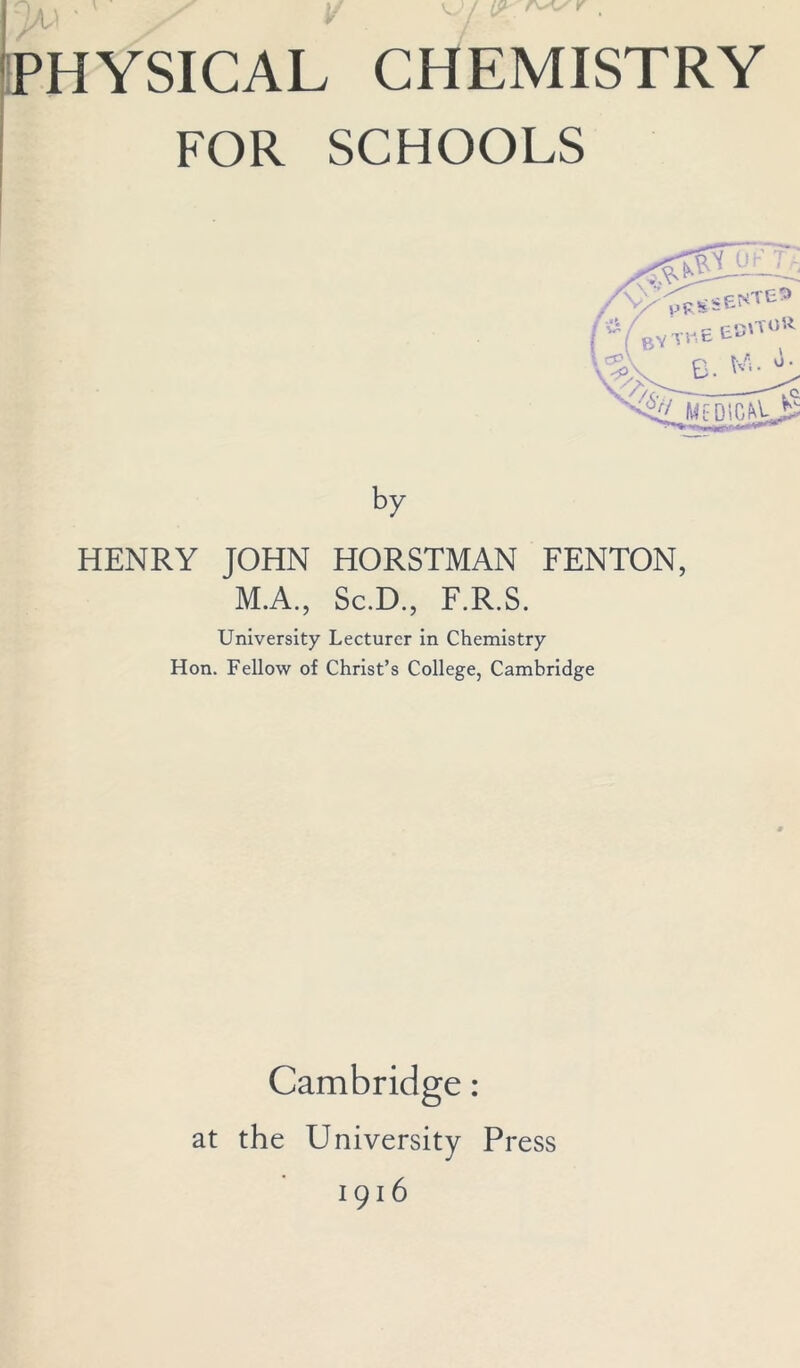 n i/A PHYSICAL CHEMISTRY FOR SCHOOLS A>' //t / (- v ( «- is olT0 R /$>V B. WB °- \7f> —-To sV MtDlG^k^- by HENRY JOHN HORSTMAN FENTON, M.A., Sc.D., F.R.S. University Lecturer in Chemistry Hon. Fellow of Christ’s College, Cambridge Cambridge: at the University Press 1916