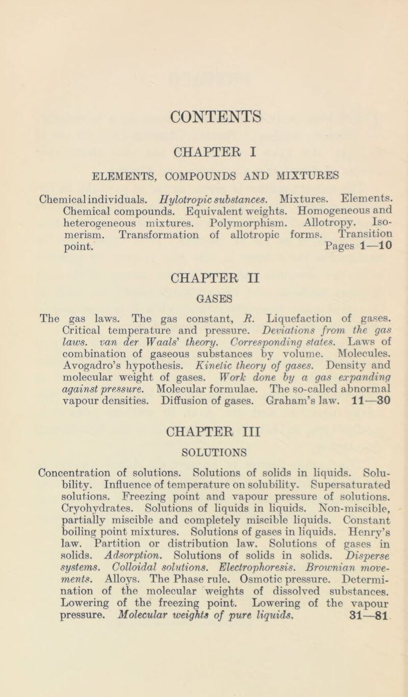 CHAPTER I ELEMENTS, COMPOUNDS AND MIXTURES Chemical individuals. IIylotropic substances. Mixtures. Elements. Chemical compounds. Equivalent weights. Homogeneous and heterogeneous mixtures. Polymorphism. Allotropy. Iso- merism. Transformation of allotropic forms. Transition point. Pages 1—10 CHAPTER II GASES The gas laws. The gas constant, R. Liquefaction of gases. Critical temperature and pressure. Deviations from the gas laws, van der Waals' theory. Corresponding states. Laws of combination of gaseous substances by volume. Molecules. Avogadro’s hypothesis. Kinetic theory of gases. Density and molecular weight of gases. Work done by a gas expanding against pressure. Molecular formulae. The so-called abnormal vapour densities. Diffusion of gases. Graham’s law. 11—30 CHAPTER III SOLUTIONS Concentration of solutions. Solutions of solids in liquids. Solu- bility. Influence of temperature on solubility. Supersaturated solutions. Freezing point and vapour pressure of solutions. Cryohvdrates. Solutions of liquids in liquids. Non-miscible, partially miscible and completely miscible liquids. Constant boiling point mixtures. Solutions of gases in liquids. Henry’s law. Partition or distribution law. Solutions of gases in solids. Adsorption. Solutions of solids in solids. Disperse systems. Colloidal solutions. Electrophoresis. Brownian move- ments. Alloys. The Phase rule. Osmotic pressure. Determi- nation of the molecular weights of dissolved substances. Lowering of the freezing point. Lowering of the vapour pressure. Molecular weights of pure liquids. 31—81