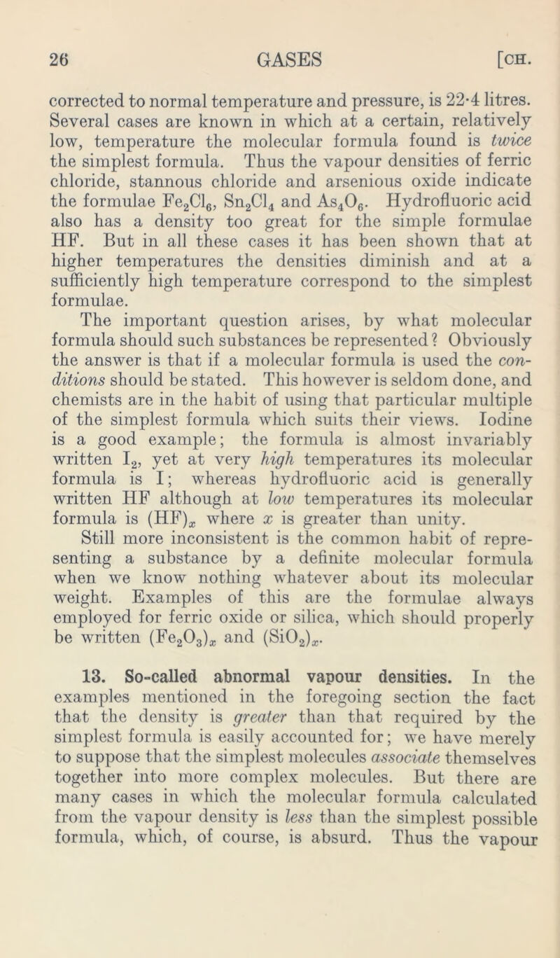 corrected to normal temperature and pressure, is 22-4 litres. Several cases are known in which at a certain, relatively low, temperature the molecular formula found is twice the simplest formula. Thus the vapour densities of ferric chloride, stannous chloride and arsenious oxide indicate the formulae Fe2Cl6, Sn2Cl4 and As406. Hydrofluoric acid also has a density too great for the simple formulae HF. But in all these cases it has been shown that at higher temperatures the densities diminish and at a sufficiently high temperature correspond to the simplest formulae. The important question arises, by what molecular formula should such substances be represented ? Obviously the answer is that if a molecular formula is used the con- ditions should be stated. This however is seldom done, and chemists are in the habit of using that particular multiple of the simplest formula which suits their views. Iodine is a good example; the formula is almost invariably written I2, yet at very high temperatures its molecular formula is I; whereas hydrofluoric acid is generally written HF although at low temperatures its molecular formula is (HF)* where x is greater than unity. Still more inconsistent is the common habit of repre- senting a substance by a definite molecular formula when we know nothing whatever about its molecular weight. Examples of this are the formulae always employed for ferric oxide or silica, which should properly be written (Fe^a)* and (SiO^*. 13. So-called abnormal vapour densities. In the examples mentioned in the foregoing section the fact that the density is greater than that required by the simplest formula is easily accounted for; we have merely to suppose that the simplest molecules associate themselves together into more complex molecules. But there are many cases in which the molecular formula calculated from the vapour density is less than the simplest possible formula, which, of course, is absurd. Thus the vapour