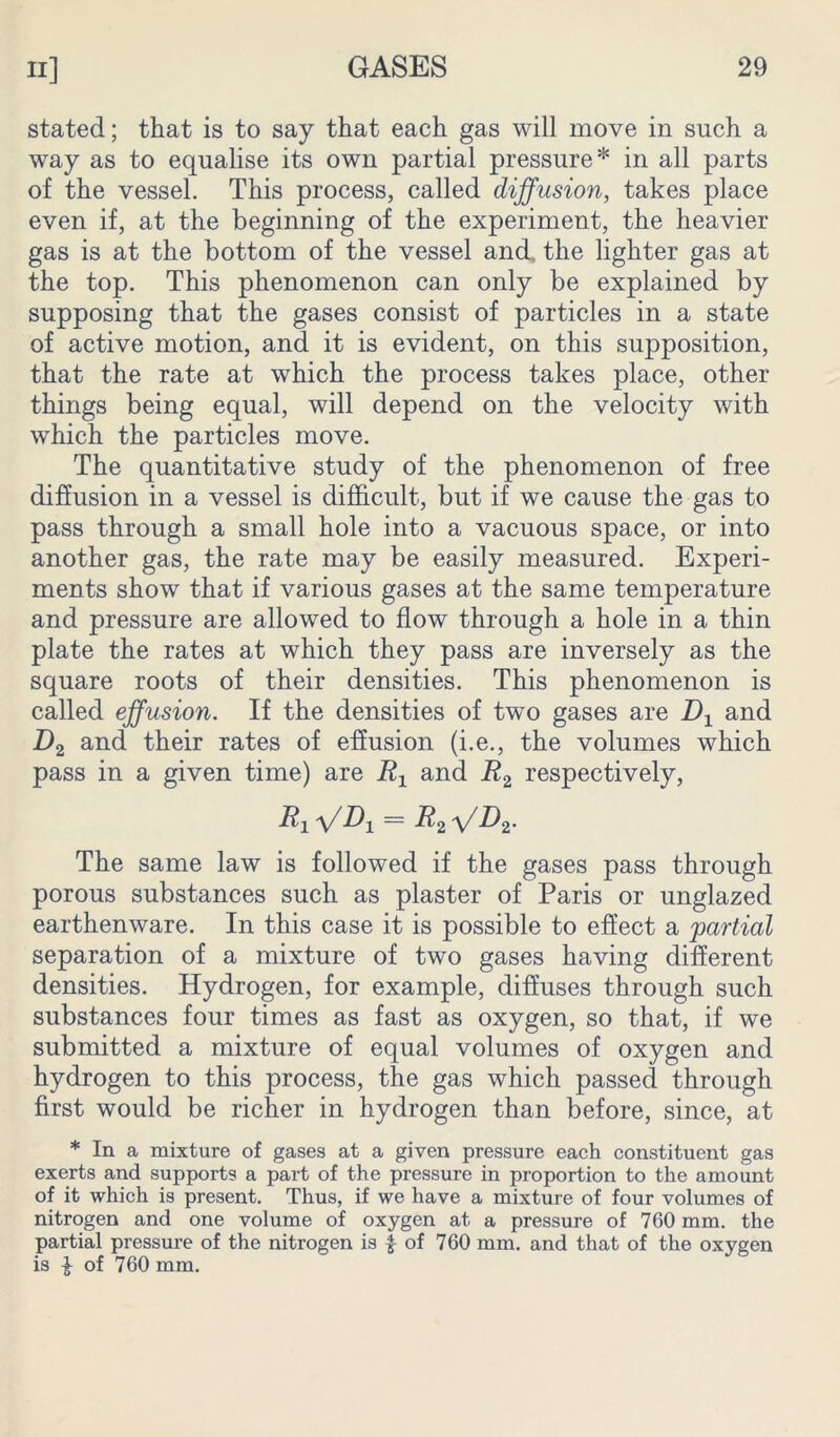 stated; that is to say that each gas will move in such a way as to equalise its own partial pressure* in all parts of the vessel. This process, called diffusion, takes place even if, at the beginning of the experiment, the heavier gas is at the bottom of the vessel and the lighter gas at the top. This phenomenon can only be explained by supposing that the gases consist of particles in a state of active motion, and it is evident, on this supposition, that the rate at which the process takes place, other things being equal, will depend on the velocity with which the particles move. The quantitative study of the phenomenon of free diffusion in a vessel is difficult, but if we cause the gas to pass through a small hole into a vacuous space, or into another gas, the rate may be easily measured. Experi- ments show that if various gases at the same temperature and pressure are allowed to flow through a hole in a thin plate the rates at which they pass are inversely as the square roots of their densities. This phenomenon is called effusion. If the densities of two gases are Dx and Z)2 and their rates of effusion (i.e., the volumes which pass in a given time) are Rx and R2 respectively, R1ffDi = R^ffD 2- The same law is followed if the gases pass through porous substances such as plaster of Paris or unglazed earthenware. In this case it is possible to effect a 'partial separation of a mixture of two gases having different densities. Hydrogen, for example, diffuses through such substances four times as fast as oxygen, so that, if we submitted a mixture of equal volumes of oxygen and hydrogen to this process, the gas which passed through first would be richer in hydrogen than before, since, at * In a mixture of gases at a given pressure each constituent gas exerts and supports a part of the pressure in proportion to the amount of it which is present. Thus, if we have a mixture of four volumes of nitrogen and one volume of oxygen at a pressure of 760 mm. the partial pressure of the nitrogen is $ of 760 mm. and that of the oxygen is £ of 760 mm.