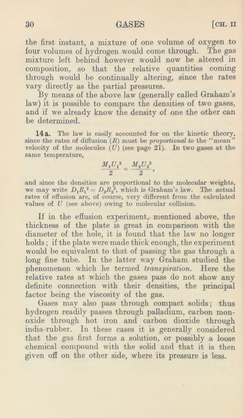 the first instant, a mixture of one volume of oxygen to four volumes of hydrogen would come through. The gas mixture left behind however would now be altered in composition, so that the relative quantities coming through would be continually altering, since the rates vary directly as the partial pressures. By means of the above law (generally called Graham’s law) it is possible to compare the densities of two gases, and if we already know the density of one the other can be determined. 14 a. The law is easily accounted for on the kinetic theory, since the rates of diffusion (i?) must be proportional to the “mean” velocity of the molecules (U) (see page 21). In two gases at the same temperature, _ M2U„2 2 ~ 2 ’ and since the densities are proportional to the molecular weights, we may write = D2R.Z2, which is Graham’s law. The actual rates of effusion are, of course, very different from the calculated values of U (see above) owing to molecular collision. If in the effusion experiment, mentioned above, the thickness of the plate is great in comparison with the diameter of the hole, it is found that the law no longer holds; if the plate were made thick enough, the experiment would be equivalent to that of passing the gas through a long fine tube. In the latter way Graham studied the phenomenon which he termed transpiration. Here the relative rates at which the gases pass do not show any definite connection with their densities, the principal factor being the viscosity of the gas. Gases may also pass through compact solids; thus hydrogen readily passes through palladium, carbon mon- oxide through hot iron and carbon dioxide through india-rubber. In these cases it is generally considered that the gas first forms a solution, or possibly a loose chemical compound with the solid and that it is then given off on the other side, where its pressure is less.