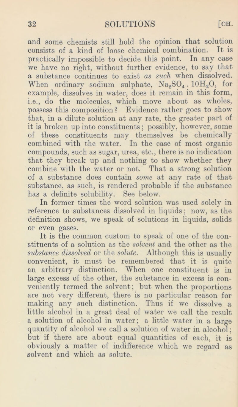 and some chemists still hold the opinion that solution consists of a kind of loose chemical combination. It is practically impossible to decide this point. In any case we have no right, without further evidence, to say that a substance continues to exist as such when dissolved. When ordinary sodium sulphate, Na2S04.10H2O, for example, dissolves in water, does it remain in this form, i.e., do the molecules, which move about as wholes, possess this composition? Evidence rather goes to show that, in a dilute solution at any rate, the greater part of it is broken up into constituents ; possibly, however, some of these constituents may themselves be chemically combined with the water. In the case of most organic compounds, such as sugar, urea, etc., there is no indication that they break up and nothing to show whether they combine with the water or not. That a strong solution of a substance does contain some at any rate of that substance, as such, is rendered probable if the substance has a definite solubility. See below. In former times the word solution was used solely in reference to substances dissolved in liquids; now, as the definition shows, we speak of solutions in liquids, solids or even gases. It is the common custom to speak of one of the con- stituents of a solution as the solvent and the other as the substance dissolved or the solute. Although this is usually convenient, it must be remembered that it is quite an arbitrary distinction. When one constituent is in large excess of the other, the substance in excess is con- veniently termed the solvent; but when the proportions are not very different, there is no particular reason for making any such distinction. Thus if we dissolve a little alcohol in a great deal of water we call the result a solution of alcohol in water; a little water in a large quantity of alcohol we call a solution of water in alcohol; but if there are about equal quantities of each, it is obviously a matter of indifference which we regard as solvent and which as solute.