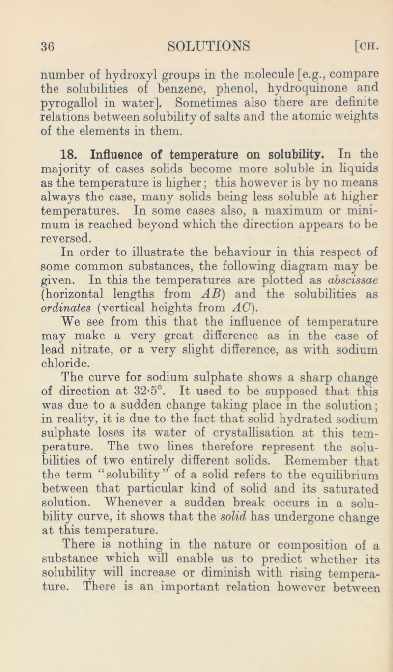 number of hydroxyl groups in the molecule [e.g., compare the solubilities of benzene, phenol, hydroquinone and pyrogallol in water]. Sometimes also there are definite relations between solubility of salts and the atomic weights of the elements in them. 18. Influence of temperature on solubility. In the majority of cases solids become more soluble in liquids as the temperature is higher; this however is by no means always the case, many solids being less soluble at higher temperatures. In some cases also, a maximum or mini- mum is reached beyond which the direction appears to be reversed. In order to illustrate the behaviour in this respect of some common substances, the following diagram may be given. In this the temperatures are plotted as abscissae (horizontal lengths from AB) and the solubilities as ordinates (vertical heights from AC). We see from this that the influence of temperature may make a very great difference as in the case of lead nitrate, or a very slight difference, as with sodium chloride. The curve for sodium sulphate shows a sharp change of direction at 32-5°. It used to be supposed that this was due to a sudden change taking place in the solution; in reality, it is due to the fact that solid hydrated sodium sulphate loses its water of crystallisation at this tem- perature. The two lines therefore represent the solu- bilities of two entirely different solids. Remember that the term “solubility” of a solid refers to the equilibrium between that particular kind of solid and its saturated solution. Whenever a sudden break occurs in a solu- bility curve, it shows that the solid has undergone change at this temperature. There is nothing in the nature or composition of a substance which will enable us to predict whether its solubility will increase or diminish with rising tempera- ture. There is an important relation however between