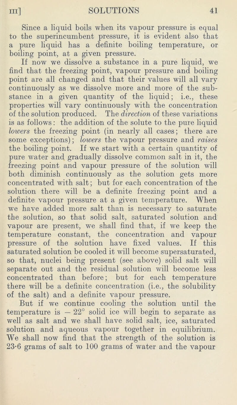 Since a liquid boils when its vapour pressure is equal to the superincumbent pressure, it is evident also that a pure liquid has a definite boiling temperature, or boiling point, at a given pressure. If now we dissolve a substance in a pure liquid, we find that the freezing point, vapour pressure and boiling point are all changed and that their values will all vary continuously as we dissolve more and more of the sub- stance in a given quantity of the liquid; i.e., these properties will vary continuously with the concentration of the solution produced. The direction of these variations is as follows: the addition of the solute to the pure liquid lowers the freezing point (in nearly all cases; there are some exceptions); lowers the vapour pressure and raises the boiling point. If we start with a certain quantity of pure water and gradually dissolve common salt in it, the freezing point and vapour pressure of the solution will both diminish continuously as the solution gets more concentrated with salt; but for each concentration of the solution there will be a definite freezing point and a definite vapour pressure at a given temperature. When we have added more salt than is necessary to saturate the solution, so that solid salt, saturated solution and vapour are present, we shall find that, if we keep the temperature constant, the concentration and vapour pressure of the solution have fixed values. If this saturated solution be cooled it will become supersaturated, so that, nuclei being present (see above) solid salt will separate out and the residual solution will become less concentrated than before; but for each temperature there will be a definite concentration (i.e., the solubility of the salt) and a definite vapour pressure. But if we continue cooling the solution until the temperature is — 22° solid ice will begin to separate as well as salt and we shall have solid salt, ice, saturated solution and aqueous vapour together in equilibrium. We shall now find that the strength of the solution is 23-6 grams of salt to 100 grams of water and the vapour