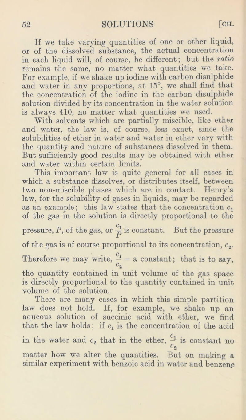 If we take varying quantities of one or other liquid, or of the dissolved substance, the actual concentration in each liquid will, of course, be different; but the ratio remains the same, no matter what quantities we take. For example, if we shake up iodine with carbon disulphide and water in any proportions, at 15°, we shall find that the concentration of the iodine in the carbon disulphide solution divided by its concentration in the water solution is always 410, no matter what quantities we used. With solvents which are partially miscible, like ether and water, the law is, of course, less exact, since the solubilities of ether in water and water in ether vary with the quantity and nature of substances dissolved in them. But sufficiently good results may be obtained with ether and water within certain limits. This important law is quite general for all cases in which a substance dissolves, or distributes itself, between two non-miscible phases which are in contact. Henry’s law, for the solubility of gases in liquids, may be regarded as an example; this law states that the concentration Cj of the gas in the solution is directly proportional to the Q pressure, P, of the gas, or ~ is constant. But the pressure of the gas is of course proportional to its concentration, c2. c Therefore we may write, — = a constant; that is to say, c2 the quantity contained in unit volume of the gas space is directly proportional to the quantity contained in unit volume of the solution. There are many cases in which this simple partition law does not hold. If, for example, we shake up an aqueous solution of succinic acid with ether, we find that the law holds; if cx is the concentration of the acid in the water and c2 that in the ether, -1 is constant no C2 matter how we alter the quantities. But on making a similar experiment with benzoic acid in water and benzenp