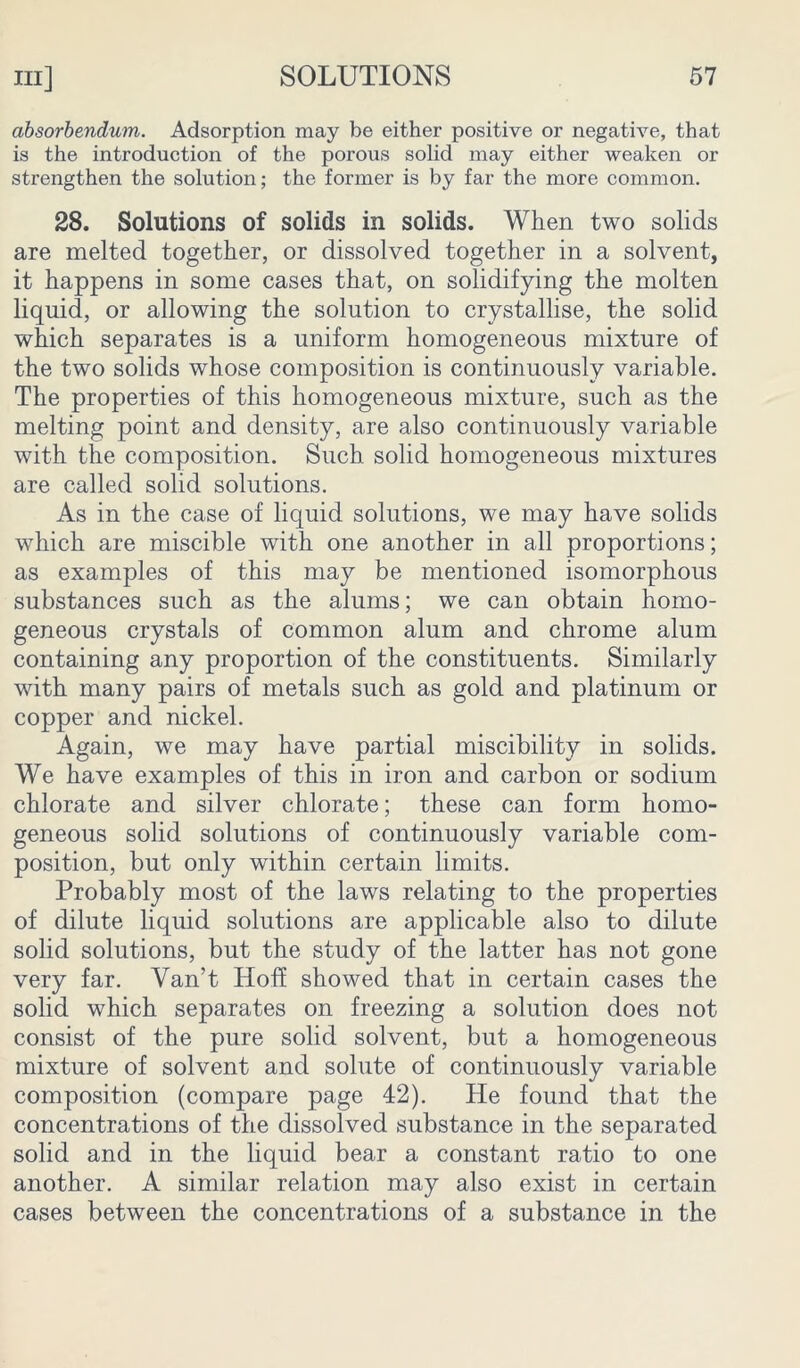 absorbendum. Adsorption may be either positive or negative, that is the introduction of the porous solid may either weaken or strengthen the solution; the former is by far the more common. 28. Solutions of solids in solids. When two solids are melted together, or dissolved together in a solvent, it happens in some cases that, on solidifying the molten liquid, or allowing the solution to crystallise, the solid which separates is a uniform homogeneous mixture of the two solids whose composition is continuously variable. The properties of this homogeneous mixture, such as the melting point and density, are also continuously variable with the composition. Such solid homogeneous mixtures are called solid solutions. As in the case of liquid solutions, we may have solids which are miscible with one another in all proportions; as examples of this may be mentioned isomorphous substances such as the alums; we can obtain homo- geneous crystals of common alum and chrome alum containing any proportion of the constituents. Similarly with many pairs of metals such as gold and platinum or copper and nickel. Again, we may have partial miscibility in solids. We have examples of this in iron and carbon or sodium chlorate and silver chlorate; these can form homo- geneous solid solutions of continuously variable com- position, but only within certain limits. Probably most of the laws relating to the properties of dilute liquid solutions are applicable also to dilute solid solutions, but the study of the latter has not gone very far. Yan’t Hoff showed that in certain cases the solid which separates on freezing a solution does not consist of the pure solid solvent, but a homogeneous mixture of solvent and solute of continuously variable composition (compare page 42). He found that the concentrations of the dissolved substance in the separated solid and in the liquid bear a constant ratio to one another. A similar relation may also exist in certain cases between the concentrations of a substance in the