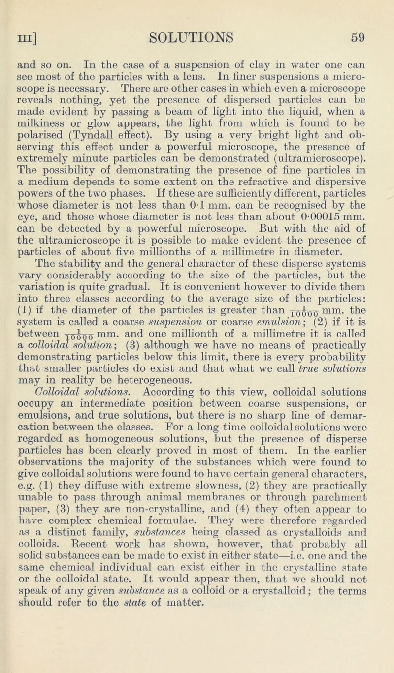 and so on. In the case of a suspension of clay in water one can see most of the particles with a lens. In finer suspensions a micro- scope is necessary. There are other cases in which even a microscope reveals nothing, yet the presence of dispersed particles can be made evident by passing a beam of light into the liquid, when a milkiness or glow appears, the light from which is found to be polarised (Tyndall effect). By using a very bright light and ob- serving this effect under a powerful microscope, the presence of extremely minute particles can be demonstrated (ultramicroscope). The possibility of demonstrating the presence of fine particles in a medium depends to some extent on the refractive and dispersive powers of the two phases. If these are sufficiently different, particles whose diameter is not less than 0-1 mm. can be recognised by the eye, and those whose diameter is not less than about 0-00015 mm. can be detected by a powerful microscope. But with the aid of the ultramicroscope it is possible to make evident the presence of particles of about five millionths of a millimetre in diameter. The stability and the general character of these disperse systems vary considerably according to the size of the particles, but the variation is quite gradual. It is convenient however to divide them into three classes according to the average size of the particles: (1) if the diameter of the particles is greater than mm. the system is called a coarse suspension or coarse emulsion-, (2) if it is between yoJoo mm- and one millionth of a millimetre it is called a colloidal solution; (3) although we have no means of practically demonstrating particles below this limit, there is every probability that smaller particles do exist and that what we call true solutions may in reality be heterogeneous. Colloidal solutions. According to this view, colloidal solutions occupy an intermediate position between coarse suspensions, or emulsions, and true solutions, but there is no sharp line of demar- cation between the classes. For a long time colloidal solutions were regarded as homogeneous solutions, but the presence of disperse particles has been clearly proved in most of them. In the earlier observations the majority of the substances which were found to give colloidal solutions were found to have certain general characters, e.g. (1) they diffuse with extreme slowness, (2) they are practically unable to pass through animal membranes or through parchment paper, (3) they are non-crystalline, and (4) they often appear to have complex chemical formulae. They were therefore regarded as a distinct family, substances being classed as crystalloids and colloids. Recent work has shown, however, that probably all solid substances can be made to exist in either state—i.e. one and the same chemical individual can exist either in the crystalline state or the colloidal state. It would appear then, that we should not speak of any given substance as a colloid or a crystalloid; the terms should refer to the state of matter.