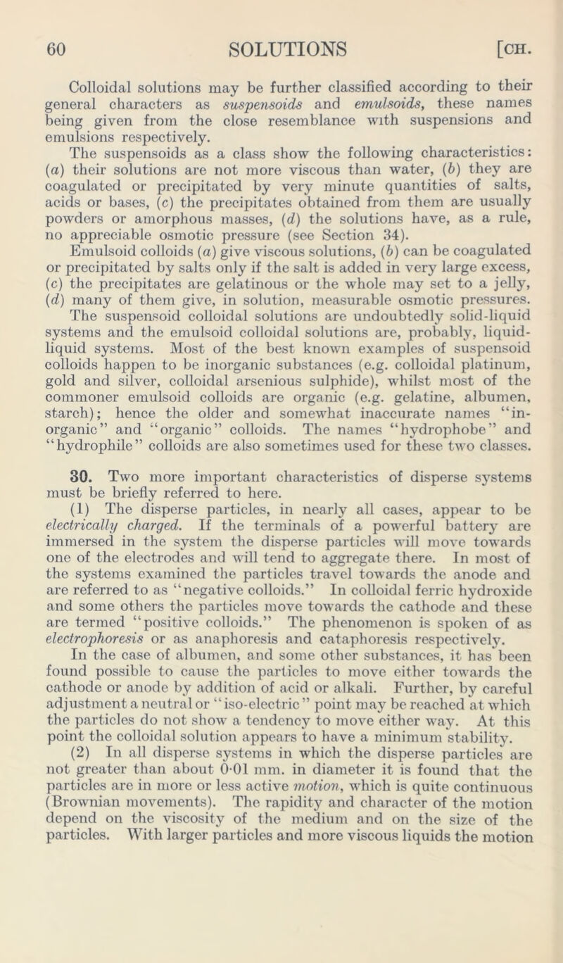 Colloidal solutions may be further classified according to their general characters as suspensoids and emulsoids, these names being given from the close resemblance with suspensions and emulsions respectively. The suspensoids as a class show the following characteristics: (a) their solutions are not more viscous than water, (b) they are coagulated or precipitated by very minute quantities of salts, acids or bases, (c) the precipitates obtained from them are usually powders or amorphous masses, (d) the solutions have, as a rule, no appreciable osmotic pressure (see Section 34). Emulsoid colloids (a) give viscous solutions, (b) can be coagulated or precipitated by salts only if the salt is added in very large excess, (c) the precipitates are gelatinous or the whole may set to a jelly, (d) many of them give, in solution, measurable osmotic pressures. The suspensoid colloidal solutions are undoubtedly solid-liquid systems and the emulsoid colloidal solutions are, probably, liquid- liquid systems. Most of the best known examples of suspensoid colloids happen to be inorganic substances (e.g. colloidal platinum, gold and silver, colloidal arsenious sulphide), whilst most of the commoner emulsoid colloids are organic (e.g. gelatine, albumen, starch); hence the older and somewhat inaccurate names “in- organic” and “organic” colloids. The names “hydrophobe” and “hydrophile” colloids are also sometimes used for these tw o classes. 30. Two more important characteristics of disperse systems must be briefly referred to here. (1) The disperse particles, in nearly all cases, appear to be electrically charged. If the terminals of a powerful battery are immersed in the system the disperse particles will move towards one of the electrodes and will tend to aggregate there. In most of the systems examined the particles travel towards the anode and are referred to as “negative colloids.” In colloidal ferric hydroxide and some others the particles move towards the cathode and these are termed “positive colloids.” The phenomenon is spoken of as electrophoresis or as anaphoresis and cataphoresis respectively. In the case of albumen, and some other substances, it has been found possible to cause the particles to move either towards the cathode or anode by addition of acid or alkali. Further, by careful adjustment a neutral or “iso-electric ” point may be reached at which the particles do not show a tendency to move either way. At this point the colloidal solution appears to have a minimum stability. (2) In all disperse systems in which the disperse particles are not greater than about 0 01 mm. in diameter it is found that the particles are in more or less active motion, which is quite continuous (Brownian movements). The rapidity and character of the motion depend on the viscosity of the medium and on the size of the particles. With larger particles and more viscous liquids the motion