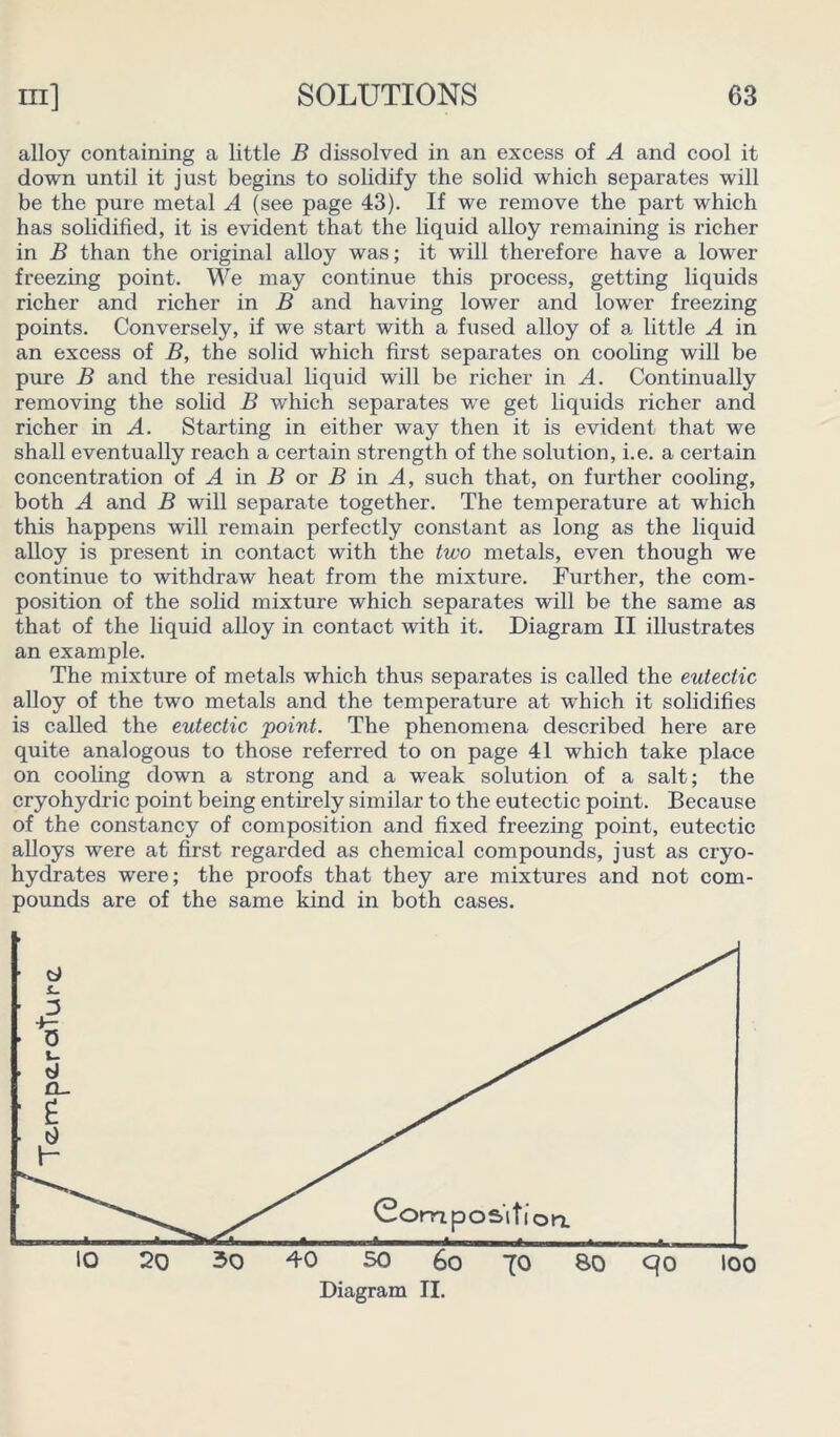 alloy containing a little B dissolved in an excess of A and cool it down until it just begins to solidify the solid which separates will be the pure metal A (see page 43). If we remove the part which has solidified, it is evident that the liquid alloy remaining is richer in B than the original alloy was; it will therefore have a lower freezing point. We may continue this process, getting liquids richer and richer in B and having lower and lower freezing points. Conversely, if we start with a fused alloy of a little A in an excess of B, the solid which first separates on cooling will be pure B and the residual liquid will be richer in A. Continually removing the solid B which separates we get liquids richer and richer in A. Starting in either way then it is evident that we shall eventually reach a certain strength of the solution, i.e. a certain concentration of A in B or B in A, such that, on further cooling, both A and B will separate together. The temperature at which this happens wall remain perfectly constant as long as the liquid alloy is present in contact with the two metals, even though we continue to withdraw heat from the mixture. Further, the com- position of the solid mixture which separates will be the same as that of the liquid alloy in contact with it. Diagram II illustrates an example. The mixture of metals which thus separates is called the eutectic alloy of the two metals and the temperature at which it solidifies is called the eutectic point. The phenomena described here are quite analogous to those referred to on page 41 which take place on cooling down a strong and a weak solution of a salt; the cryohydric point being entirely similar to the eutectic point. Because of the constancy of composition and fixed freezing point, eutectic alloys were at first regarded as chemical compounds, just as cryo- hydrates were; the proofs that they are mixtures and not com- pounds are of the same kind in both cases.