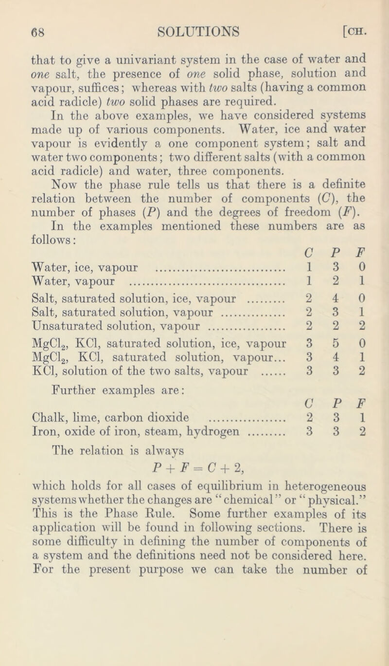 that to give a univariant system in the case of water and one salt, the presence of one solid phase, solution and vapour, suffices; whereas with two salts (having a common acid radicle) two solid phases are required. In the above examples, we have considered systems made up of various components. Water, ice and water vapour is evidently a one component system; salt and water two components; two different salts (with a common acid radicle) and water, three components. Now the phase rule tells us that there is a definite relation between the number of components (C), the number of phases (P) and the degrees of freedom (F). In the examples mentioned these numbers are as follows: CPF Water, ice, vapour 1 3 0 Water, vapour 1 2 1 Salt, saturated solution, ice, vapour 2 4 0 Salt, saturated solution, vapour 2 3 1 Unsaturated solution, vapour 2 2 2 MgCl2, KC1, saturated solution, ice, vapour 3 5 0 MgCl2, KC1, saturated solution, vapour... 3 4 1 KC1, solution of the two salts, vapour 3 3 2 Further examples are: CPF Chalk, lime, carbon dioxide 2 3 1 Iron, oxide of iron, steam, hydrogen 3 3 2 The relation is always P + F = C + 2, which holds for all cases of equilibrium in heterogeneous systems whether the changes are “ chemical” or “ physical.” This is the Phase Rule. Some further examples of its application will be found in following sections. There is some difficulty in defining the number of components of a system and the definitions need not be considered here. For the present purpose we can take the number of