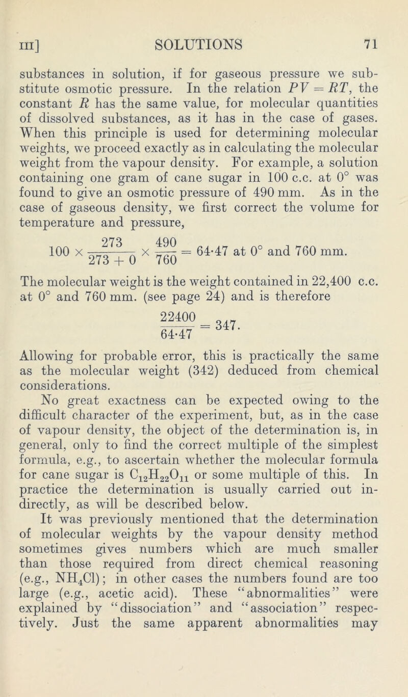 substances in solution, if for gaseous pressure we sub- stitute osmotic pressure. In the relation PV = RT, the constant R has the same value, for molecular quantities of dissolved substances, as it has in the case of gases. When this principle is used for determining molecular weights, we proceed exactly as in calculating the molecular weight from the vapour density. For example, a solution containing one gram of cane sugar in 100 c.c. at 0° was found to give an osmotic pressure of 490 mm. As in the case of gaseous density, we first correct the volume for temperature and pressure, 973 aqn 100 x 273 + q x 7gQ = 64-47 at 0° and 760 mm. The molecular weight is the weight contained in 22,400 c.c. at 0° and 760 mm. (see page 24) and is therefore 22400 64-47 = 347. Allowing for probable error, this is practically the same as the molecular weight (342) deduced from chemical considerations. No great exactness can be expected owing to the difficult character of the experiment, but, as in the case of vapour density, the object of the determination is, in general, only to find the correct multiple of the simplest formula, e.g., to ascertain whether the molecular formula for cane sugar is or some multiple of this. In practice the determination is usually carried out in- directly, as will be described below. It was previously mentioned that the determination of molecular weights by the vapour density method sometimes gives numbers which are much smaller than those required from direct chemical reasoning (e.g., NH4C1); in other cases the numbers found are too large (e.g., acetic acid). These “abnormalities” were explained by “dissociation” and “association” respec- tively. Just the same apparent abnormalities may