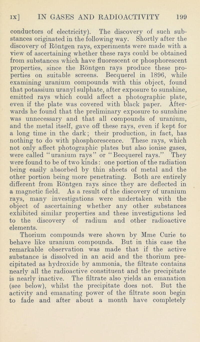 conductors of electricity). The discovery of such sub- stances originated in the following way. Shortly after the discovery of Rontgen rays, experiments were made with a view of ascertaining whether these rays could be obtained from substances which have fluorescent or phosphorescent properties, since the Rontgen rays produce these pro- perties on suitable screens. Becquerel in 1896, while examining uranium compounds with this object, found that potassium uranyl sulphate, after exposure to sunshine, emitted rays which could affect a photographic plate, even if the plate was covered with black paper. After- wards he found that the preliminary exposure to sunshine was unnecessary and that all compounds of uranium, and the metal itself, gave off these rays, even if kept for a long time in the dark; their production, in fact, has nothing to do with phosphorescence. These rays, which not only affect photographic plates but also ionise gases, were called “uranium rays” or “Becquerel rays.” They were found to be of two kinds : one portion of the radiation being easily absorbed by thin sheets of metal and the other portion being more penetrating. Both are entirely different from Rontgen rays since they are deflected in a magnetic field. As a result of the discovery of uranium rays, many investigations were undertaken with the object of ascertaining whether any other substances exhibited similar properties and these investigations led to the discovery of radium and other radioactive elements. Thorium compounds were shown by Mme Curie to behave like uranium compounds. But in this case the remarkable observation was made that if the active substance is dissolved in an acid and the thorium pre- cipitated as hydroxide by ammonia, the filtrate contains nearly all the radioactive constituent and the precipitate is nearly inactive. The filtrate also yields an emanation (see below), whilst the precipitate does not. But the activity and emanating power of the filtrate soon begin to fade and after about a month have completely