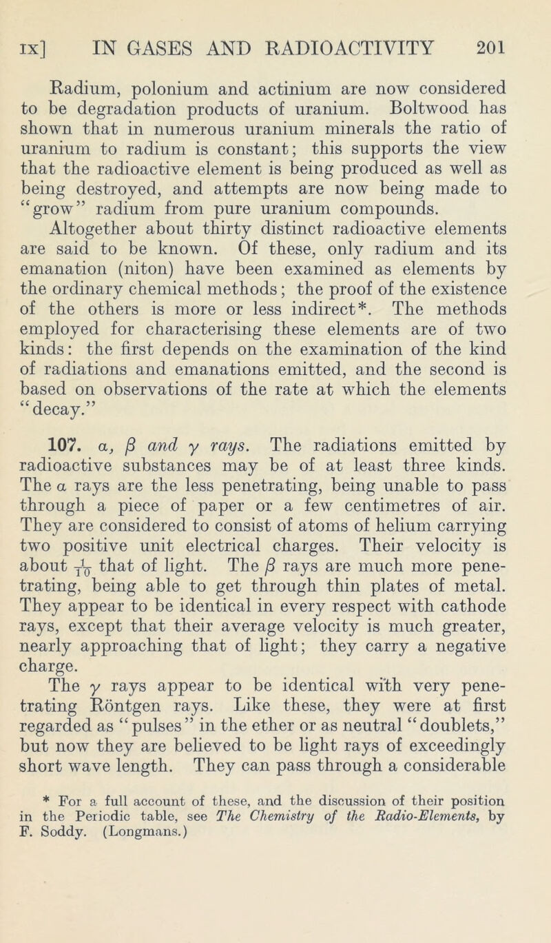 Radium, polonium and actinium are now considered to be degradation products of uranium. Boltwood has shown that in numerous uranium minerals the ratio of uranium to radium is constant; this supports the view that the radioactive element is being produced as well as being destroyed, and attempts are now being made to “grow” radium from pure uranium compounds. Altogether about thirty distinct radioactive elements are said to be known. Of these, only radium and its emanation (niton) have been examined as elements by the ordinary chemical methods; the proof of the existence of the others is more or less indirect*. The methods employed for characterising these elements are of two kinds: the first depends on the examination of the kind of radiations and emanations emitted, and the second is based on observations of the rate at which the elements “decay.” 107. a, ft and y rays. The radiations emitted by radioactive substances may be of at least three kinds. The a rays are the less penetrating, being unable to pass through a piece of paper or a few centimetres of air. They are considered to consist of atoms of helium carrying two positive unit electrical charges. Their velocity is about that of light. The /3 rays are much more pene- trating, being able to get through thin plates of metal. They appear to be identical in every respect with cathode rays, except that their average velocity is much greater, nearly approaching that of light; they carry a negative charge. The y rays appear to be identical with very pene- trating Rontgen rays. Like these, they were at first regarded as “pulses” in the ether or as neutral “doublets,” but now they are believed to be light rays of exceedingly short wave length. They can pass through a considerable * For a full account of these, and the discussion of their position in the Periodic table, see The Chemistry of the Radio-Elements, by F. Soddy. (Longmans.)