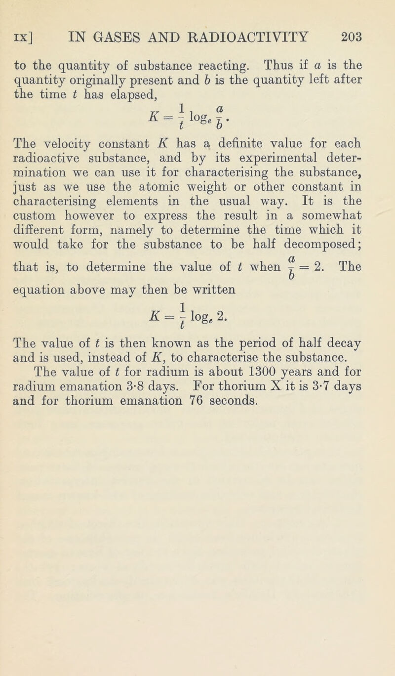 to the quantity of substance reacting. Thus if a is the quantity originally present and b is the quantity left after the time t has elapsed, The velocity constant K has a definite value for each radioactive substance, and by its experimental deter- mination we can use it for characterising the substance, just as we use the atomic weight or other constant in characterising elements in the usual way. It is the custom however to express the result in a somewhat different form, namely to determine the time which it would take for the substance to be half decomposed; a that is, to determine the value of t when y = 2. The b equation above may then be written K = \ log, 2. The value of t is then known as the period of half decay and is used, instead of K, to characterise the substance. The value of t for radium is about 1300 years and for radium emanation 3-8 days. For thorium X it is 3-7 days and for thorium emanation 76 seconds.