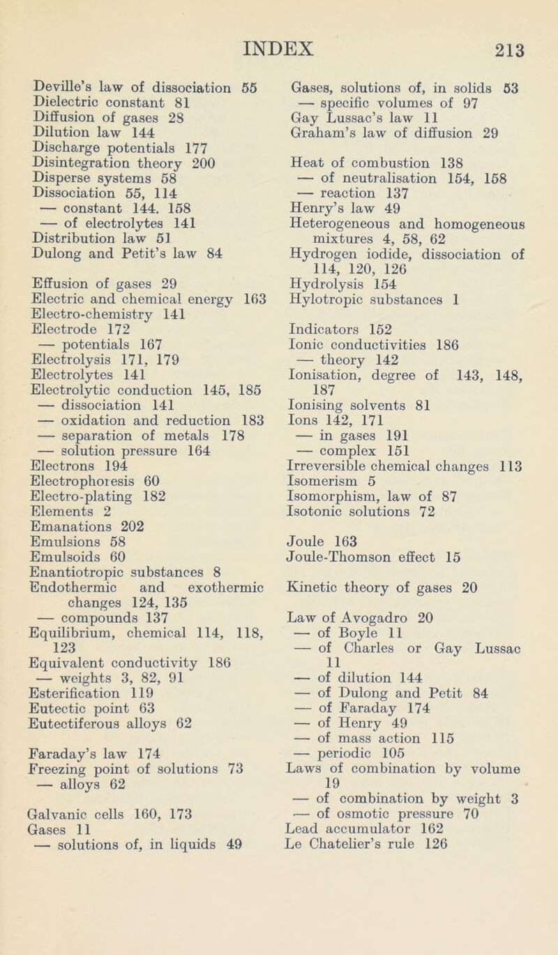 Deville’s law of dissociation 55 Dielectric constant 81 Diffusion of gases 28 Dilution law 144 Discharge potentials 177 Disintegration theory 200 Disperse systems 58 Dissociation 55, 114 — constant 144. 158 — of electrolytes 141 Distribution law 51 Dulong and Petit’s law 84 Effusion of gases 29 Electric and chemical energy 163 Electro-chemistry 141 Electrode 172 — potentials 167 Electrolysis 171, 179 Electrolytes 141 Electrolytic conduction 145, 185 — dissociation 141 — oxidation and reduction 183 — separation of metals 178 — solution pressure 164 Electrons 194 Electrophoresis 60 Electro-plating 182 Elements 2 Emanations 202 Emulsions 58 Emulsoids 60 Enantiotropic substances 8 Endothermic and exothermic changes 124, 135 — compounds 137 Equilibrium, chemical 114, 118, 123 Equivalent conductivity 186 — weights 3, 82, 91 Esterification 119 Eutectic point 63 Eutectiferous alloys 62 Faraday’s law 174 Freezing point of solutions 73 — alloys 62 Galvanic cells 160, 173 Gases 11 — solutions of, in liquids 49 Gases, solutions of, in solids 53 —- specific volumes of 97 Gay Lussac’s law 11 Graham’s law of diffusion 29 Heat of combustion 138 — of neutralisation 154, 158 — reaction 137 Henry’s law 49 Heterogeneous and homogeneous mixtures 4, 58, 62 Hydrogen iodide, dissociation of 114, 120, 126 Hydrolysis 154 Hylotropic substances 1 Indicators 152 Ionic conductivities 186 — theory 142 Ionisation, degree of 143, 148, 187 Ionising solvents 81 Ions 142, 171 — in gases 191 — complex 151 Irreversible chemical changes 113 Isomerism 5 Isomorphism, law of 87 Isotonic solutions 72 Joule 163 Joule-Thomson effect 15 Kinetic theory of gases 20 Law of Avogadro 20 — of Boyle 11 — of Charles or Gay Lussac 11 — of dilution 144 — of Dulong and Petit 84 — of Faraday 174 — of Henry 49 — of mass action 115 — periodic 105 Laws of combination by volume 19 — of combination by weight 3 — of osmotic pressure 70 Lead accumulator 162 Le Chatelier’s rule 126